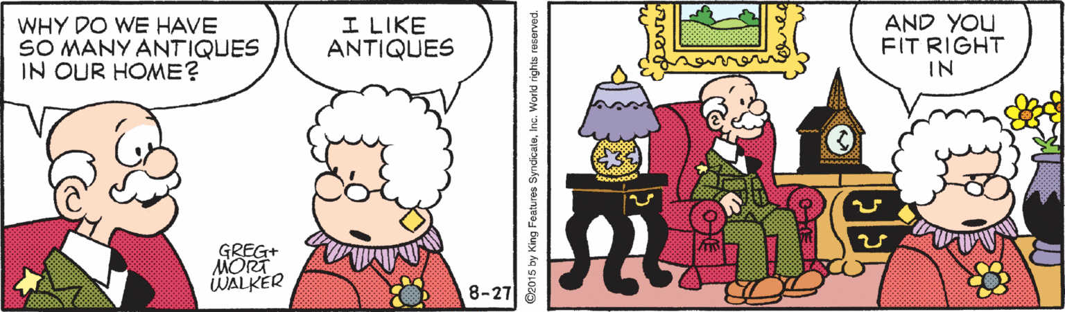 Sharing OCR: WHY DO WE HAVE SO MANY ANTIQUES IN OUR HOME? I LIKE ANTIQUES AND YOU FIT RIGHT IN GREG+ MORT WALKER 8-27 ©2015 by King Features SyndicateInc. World rights reserved. WHY DO WE HAVE SO MANY ANTIQUES IN OUR HOME? I LIKE ANTIQUES AND YOU FIT RIGHT IN GREG+ MORT WALKER 8-27 ©2015 by King Features SyndicateInc. World rights reserved.