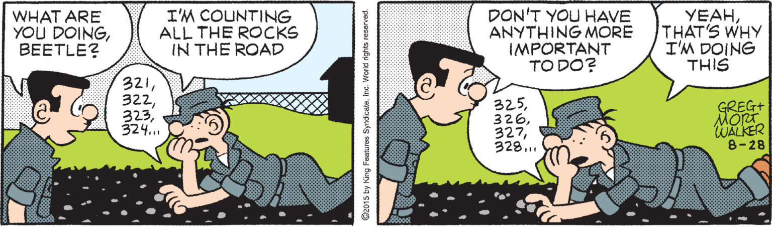 Animated cartoon OCR: WHAT ARE YOU DOINGBEETLE? I'M COUNTING ALL THE ROCKS IN THE ROAD DON'T YOU HAVE ANYTHING MORE IMPORTANT TO DO? YEAHTHAT'S WHY I'M DOING THIS 321324... 325328... GREG+ MORT WALKER 8-28 ©2015 by King Features Syndicateinc. World rights reserved. WHAT ARE YOU DOINGBEETLE? I'M COUNTING ALL THE ROCKS IN THE ROAD DON'T YOU HAVE ANYTHING MORE IMPORTANT TO DO? YEAHTHAT'S WHY I'M DOING THIS 321324... 325328... GREG+ MORT WALKER 8-28 ©2015 by King Features Syndicateinc. World rights reserved.