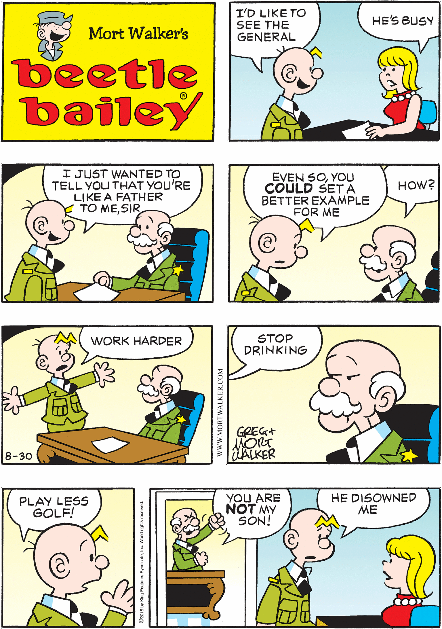 Green OCR: I'D LIKE TO SEE THE GENERAL OHLET THE KID COME IN HE'S BUSY Mort Walker's beetle bailey I JUST WANTED TO TELL YOU THAT YOU'RE LIKE A FATHER TO MESIR EVEN SOYOU COULD SET A BETTER EXAMPLE FOR ME WORK HARDER HOW? 8-30 STOP DRINKING PLAY LESS GOLF! YOU ARE NOT MY SON! HE DISOWNED ME GREG+ |HALKER wwW.MORTWALKER.COM I'D LIKE TO SEE THE GENERAL OHLET THE KID COME IN HE'S BUSY Mort Walker's beetle bailey I JUST WANTED TO TELL YOU THAT YOU'RE LIKE A FATHER TO MESIR EVEN SOYOU COULD SET A BETTER EXAMPLE FOR ME WORK HARDER HOW? 8-30 STOP DRINKING PLAY LESS GOLF! YOU ARE NOT MY SON! HE DISOWNED ME GREG+ |HALKER wwW.MORTWALKER.COM