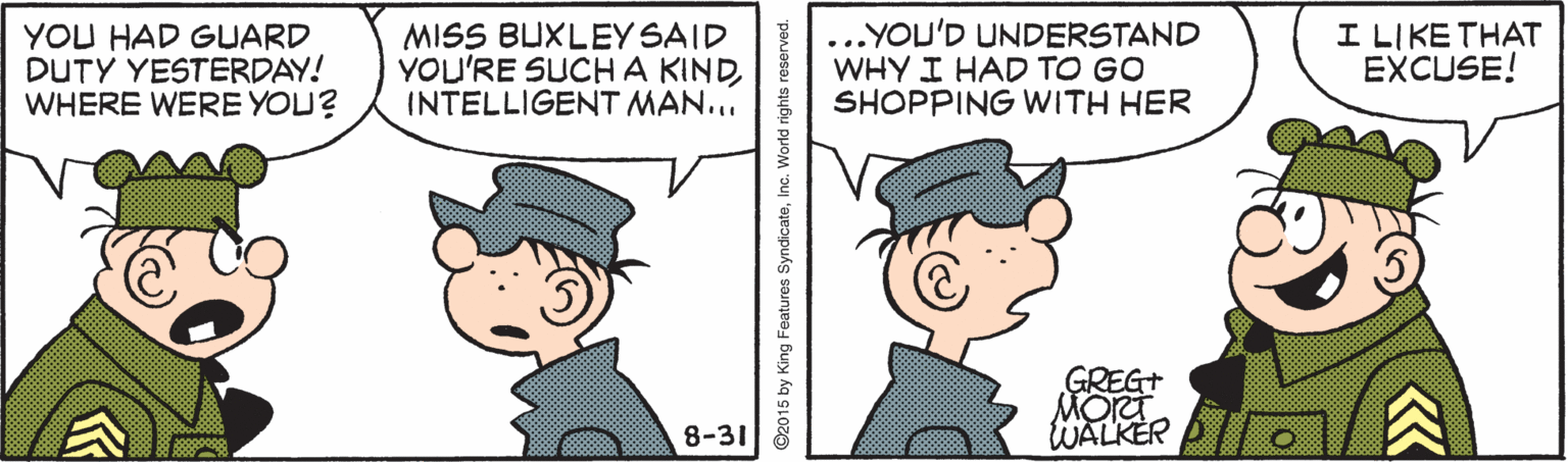 Cartoon OCR: YOU HAD GUARD DUTY YESTERDAY! WHERE WERE YOU? MISS BUXLEY SAID YOU'RE SUCHA KINDINTELLIGENT MAN... .YOU'D UNDERSTAND WHY I HAD TO GO SHOPPING WITH HER I LIKE THAT EXCUSE! GREG+ MOr WALKER O 8-31 YOU HAD GUARD DUTY YESTERDAY! WHERE WERE YOU? MISS BUXLEY SAID YOU'RE SUCHA KINDINTELLIGENT MAN... .YOU'D UNDERSTAND WHY I HAD TO GO SHOPPING WITH HER I LIKE THAT EXCUSE! GREG+ MOr WALKER O 8-31