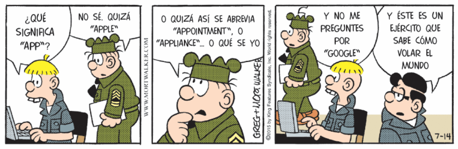 Conversation OCR: Y ÉSTE ES UN EJÉRCITO QUE SABE CÓMO NO SÉ. QUIZÁ ¿QUÉ SIGNIACA O QUIZÁ ASÍ SE ABREVIA "APPOINTMENT"O "APPLIANCE". O QUÉ SE YO Y NO ME PREGUNTES "APPLE" POR "APP"? "GOOGLE" VOLAR EL MUNDO 7-14 WWW.MORTWALKER.COM GREG+MOa WALKE O2015 by King Features SyndicateInc. World rights reserved. Y ÉSTE ES UN EJÉRCITO QUE SABE CÓMO NO SÉ. QUIZÁ ¿QUÉ SIGNIACA O QUIZÁ ASÍ SE ABREVIA "APPOINTMENT"O "APPLIANCE". O QUÉ SE YO Y NO ME PREGUNTES "APPLE" POR "APP"? "GOOGLE" VOLAR EL MUNDO 7-14 WWW.MORTWALKER.COM GREG+MOa WALKE O2015 by King Features SyndicateInc. World rights reserved.
