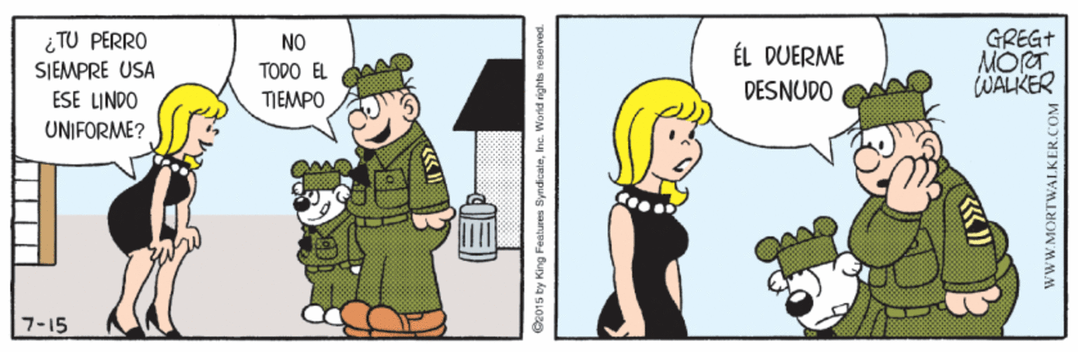 Fictional character OCR: ¿ TU PERRO SJEMPRE USA ESE LINDO GREG+ MORT WALKER NO ÉL DUERME TODO EL TEMPO DESNUDO UNIFORME? 7-15 2015 by King Features SyndicateIne. Worid rights reasarved. WWW.MORTWALKER.COM ¿ TU PERRO SJEMPRE USA ESE LINDO GREG+ MORT WALKER NO ÉL DUERME TODO EL TEMPO DESNUDO UNIFORME? 7-15 2015 by King Features SyndicateIne. Worid rights reasarved. WWW.MORTWALKER.COM