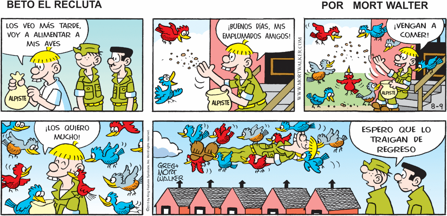 Yellow OCR: DIENTE FRIO! AVÍSALES QUE PEEP! PEEP! Mort Walker's TUS AMIGOS YA VOY ESTÁN TRINANDO beto el PEEP!! PEEP! PEEP! ? recluta LOS VEO MÁS TARDEMIS EMPLUMADOS AMIGOS! ¡VENGAN A VOY A ALIMENTAR A COMER! MIS AVES ALPISTE ALPISTE ALPISTE 8-9 OD ¡LOS QUIERO MUCHO! ESPERO QUE LO TRAIGAN DE REGRESO GREG+ WALKER wwW.MORTWALKER.COM DIENTE FRIO! AVÍSALES QUE PEEP! PEEP! Mort Walker's TUS AMIGOS YA VOY ESTÁN TRINANDO beto el PEEP!! PEEP! PEEP! ? recluta LOS VEO MÁS TARDE¡BUENOS DÍASMIS EMPLUMADOS AMIGOS! ¡VENGAN A VOY A ALIMENTAR A COMER! MIS AVES ALPISTE ALPISTE ALPISTE 8-9 OD ¡LOS QUIERO MUCHO! ESPERO QUE LO TRAIGAN DE REGRESO GREG+ WALKER wwW.MORTWALKER.COM