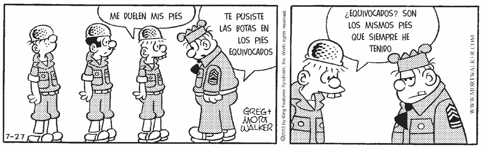 Rectangle OCR: ¿EQUIVOCADOS? SON LOS MISMOS PIES ME DUELEN MIS PIES TE PUSISTE LAS BOTAS EN LOS PIES QUE SIEMPRE HE EQUIVOCADOS TENIDO GREG+ WALKER 5 by King Features SyndicateInc. World rights wwW.MORTWALKER.COM ¿EQUIVOCADOS? SON LOS MISMOS PIES ME DUELEN MIS PIES TE PUSISTE LAS BOTAS EN LOS PIES QUE SIEMPRE HE EQUIVOCADOS TENIDO GREG+ WALKER 5 by King Features SyndicateInc. World rights wwW.MORTWALKER.COM