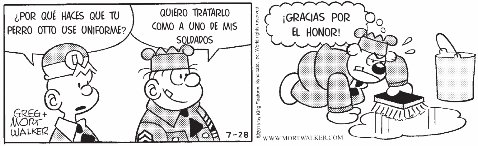 Ear OCR: QUIERO TRATARLO ¿POR QUÉ HACES QUE TU PERRO OTTO USE UNIFORME? ¡GRACIAS POR EL HONOR! COMO A UNO DE MIS SOLDADOS GREG+ MORT WALKER 7-28 wwW.MORT WALKER.COM Oz015 by King Featurns Syndicate. Inc. World rights reserved. QUIERO TRATARLO ¿POR QUÉ HACES QUE TU PERRO OTTO USE UNIFORME? ¡GRACIAS POR EL HONOR! COMO A UNO DE MIS SOLDADOS GREG+ MORT WALKER 7-28 wwW.MORT WALKER.COM Oz015 by King Featurns Syndicate. Inc. World rights reserved.