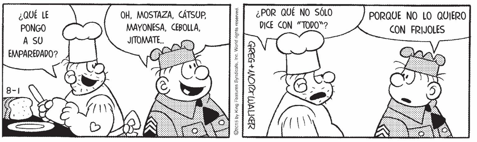 Organism OCR: ¿QUÉ LE PONGO A SU OHJITOMATE. ¿POR QUÉ NO SÓLO D?CE CON "TODO"? PORQUE NO LO QUIERO CON FRIJOLES EMPAREDADO? 8-1 C2015 by King Features SyndicateInc. Vorld rigfis reserved. GREG+NORTWALKER ¿QUÉ LE PONGO A SU OHJITOMATE. ¿POR QUÉ NO SÓLO D?CE CON "TODO"? PORQUE NO LO QUIERO CON FRIJOLES EMPAREDADO? 8-1 C2015 by King Features SyndicateInc. Vorld rigfis reserved. GREG+NORTWALKER