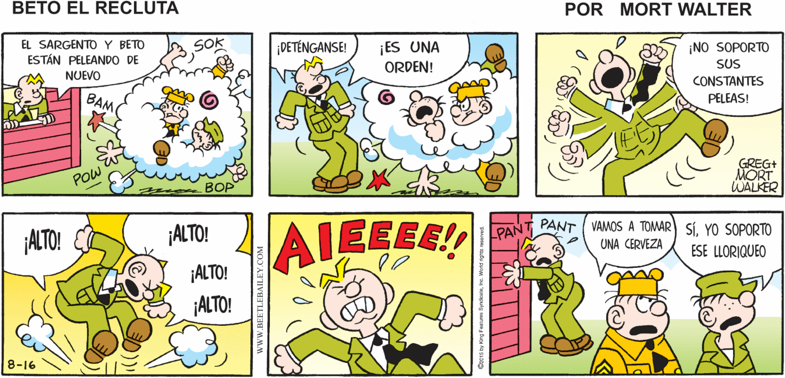 Sharing OCR: ¿QUÉ ES ¡QUÉ HERMOSO DÍA! BAM! SOKI POWMort Walker's ESO? beto eI recluta SO EL SARGENTOY BETO ESTÁN PELEANDO DE NUEVO ¡ES UNA ORDEN! ¡DETÉNGANSE! ¡NO SOPORTO SUS CONSTANTES PELEAS! BAM GREG+ MORT WALKER POw BOP ¡ALTO! AIEEEE! PANT PANT / VAMOS A TOMAR UNA CERVEZA SÍYO SOPORTO ESE LLORIQUEO ¡ALTO! ¡ALTO! ¡ALTO! 8-16 wwW.BEETLEBAILEY.COM ¿QUÉ ES ¡QUÉ HERMOSO DÍA! BAM! SOKI POWMort Walker's ESO? beto eI recluta SO EL SARGENTOY BETO ESTÁN PELEANDO DE NUEVO ¡ES UNA ORDEN! ¡DETÉNGANSE! ¡NO SOPORTO SUS CONSTANTES PELEAS! BAM GREG+ MORT WALKER POw BOP ¡ALTO! AIEEEE! PANT PANT / VAMOS A TOMAR UNA CERVEZA SÍYO SOPORTO ESE LLORIQUEO ¡ALTO! ¡ALTO! ¡ALTO! 8-16 wwW.BEETLEBAILEY.COM