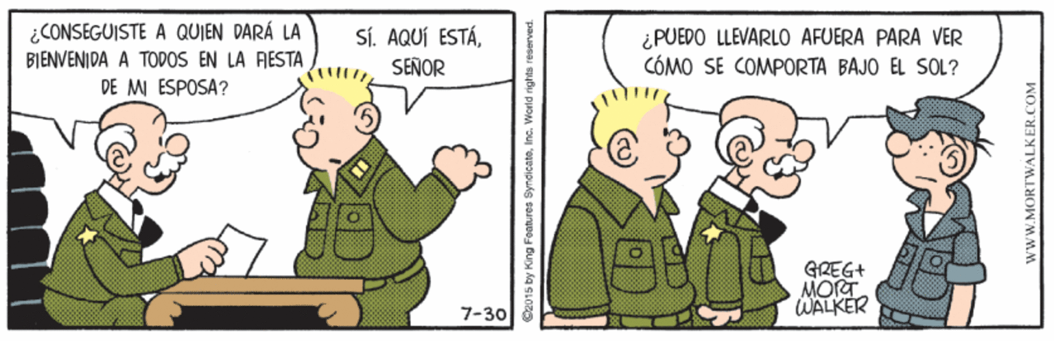 Line OCR: ¿CONSEGUISTE A QUIEN DARÁ LA BIENVENIDA A TODOS EN LA AESTA DE MI ESPOSA? SÍ. AQUÍ ESTÁSEÑOR ¿PUEDO LLEVARLO AFUERA PARA VER CÓMO SE COMPORTA BAJO EL SOL? GREG+ MORT WALKER 7-30 C2015 by King Foaturos SyndicatoInc. World rights reservec WWW.MORTWALKER.COM ¿CONSEGUISTE A QUIEN DARÁ LA BIENVENIDA A TODOS EN LA AESTA DE MI ESPOSA? SÍ. AQUÍ ESTÁSEÑOR ¿PUEDO LLEVARLO AFUERA PARA VER CÓMO SE COMPORTA BAJO EL SOL? GREG+ MORT WALKER 7-30 C2015 by King Foaturos SyndicatoInc. World rights reservec WWW.MORTWALKER.COM