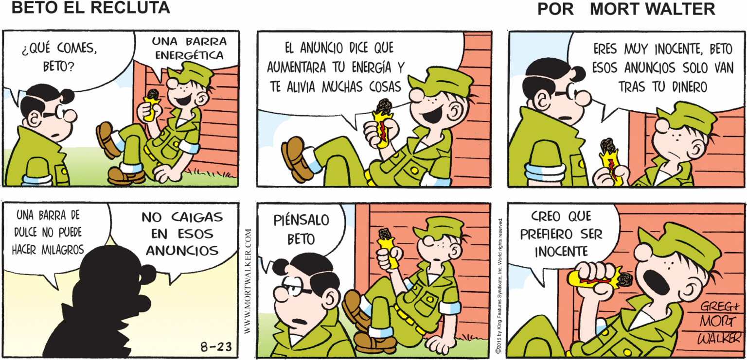 Yellow OCR: ¡OYE ESO ES LO QUE NECESITO! Y ESE ES UN BUEN LUGAR PARA Mort Walker's COMERLA BARRA ENERGETICA } 1500 beto el recluta UNA BARRA ¿QUÉ COMESBETO? EL ANUNCIO DICE QUE AUMENTARA TU ENERGÍA Y TE ALIVIA MUCHAS COSAS ERES MUY INOCENTEBETO ESOS ANUNCIOS SOLO VAN TRAS TU DINERO ENERGÉTICA NO CAIGAS EN ESOS UNA BARRA DE PIÉNSALO CREO QUE DULCE NO PUEDE PREFERO SER INOCENTE BETO HACER MILAGROS ANUNCIOS GREG+ MORT WALKER 8-23 www.MORTWALKER.COM ¡OYE ESO ES LO QUE NECESITO! Y ESE ES UN BUEN LUGAR PARA Mort Walker's COMERLA BARRA ENERGETICA } 1500 beto el recluta UNA BARRA ¿QUÉ COMESBETO? EL ANUNCIO DICE QUE AUMENTARA TU ENERGÍA Y TE ALIVIA MUCHAS COSAS ERES MUY INOCENTEBETO ESOS ANUNCIOS SOLO VAN TRAS TU DINERO ENERGÉTICA NO CAIGAS EN ESOS UNA BARRA DE PIÉNSALO CREO QUE DULCE NO PUEDE PREFERO SER INOCENTE BETO HACER MILAGROS ANUNCIOS GREG+ MORT WALKER 8-23 www.MORTWALKER.COM