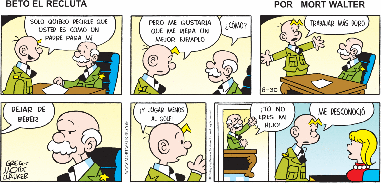 Organism OCR: QUIERO VER AL GENERAL ESTÁ OCUPADO DEJA QUE PASE Mort Walker's beto eI recluta SOLO QUIERO DECIRLE QUE PERO ME GUSTARÍA QUE ME DIERA UN ¿CÓMO? TRABAJAR MÁS DURO USTED ES COMO UN PADRE PARA Mí MEJOR EJEMPLO 8-30 ¡Y JUGAR MENOS AL GOLF! ¡TÚ NO ERES MI DEJAR DE ME DESCONOCIÓ BEBER HIJO! GREG+ ALKER wwW.MORTWALKER.COM QUIERO VER AL GENERAL ESTÁ OCUPADO DEJA QUE PASE Mort Walker's beto eI recluta SOLO QUIERO DECIRLE QUE PERO ME GUSTARÍA QUE ME DIERA UN ¿CÓMO? TRABAJAR MÁS DURO USTED ES COMO UN PADRE PARA Mí MEJOR EJEMPLO 8-30 ¡Y JUGAR MENOS AL GOLF! ¡TÚ NO ERES MI DEJAR DE ME DESCONOCIÓ BEBER HIJO! GREG+ ALKER wwW.MORTWALKER.COM