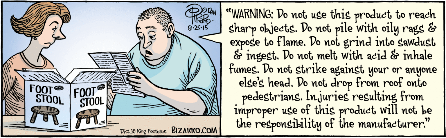Humour OCR: BIZARRO.COM Facebook.com/ BizarroComies Dist Y King features "WARNING: Do not use this product to reach sharp objects. Do not pile with oily rags & expose to flame. Do not grind into sawdust & ingest. Do not melt with acid & inhale fumes. Do not strike against your or anyone else's head. Do not drop from roof onto pedestrians. Injuries resulting from improper use of this product will not be the responsibility of the manufacturer 77 OAN 8.25-15 FOOT STOOL FOOT STOOL BIZARRO.COM Facebook.com/ BizarroComies Dist Y King features "WARNING: Do not use this product to reach sharp objects. Do not pile with oily rags & expose to flame. Do not grind into sawdust & ingest. Do not melt with acid & inhale fumes. Do not strike against your or anyone else's head. Do not drop from roof onto pedestrians. Injuries resulting from improper use of this product will not be the responsibility of the manufacturer 77 OAN 8.25-15 FOOT STOOL FOOT STOOL
