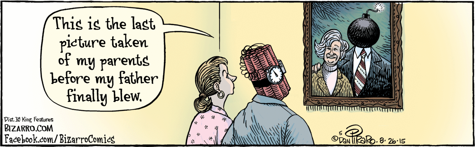 Art OCR: BIZARRO.COM Facebook.com/BizarroComics Dist 9 King Features This is the last pieture taken of my parents before my father finally blew. ODONI 8.26-15 BIZARRO.COM Facebook.com/BizarroComics Dist 9 King Features This is the last pieture taken of my parents before my father finally blew. ODONI 8.26-15