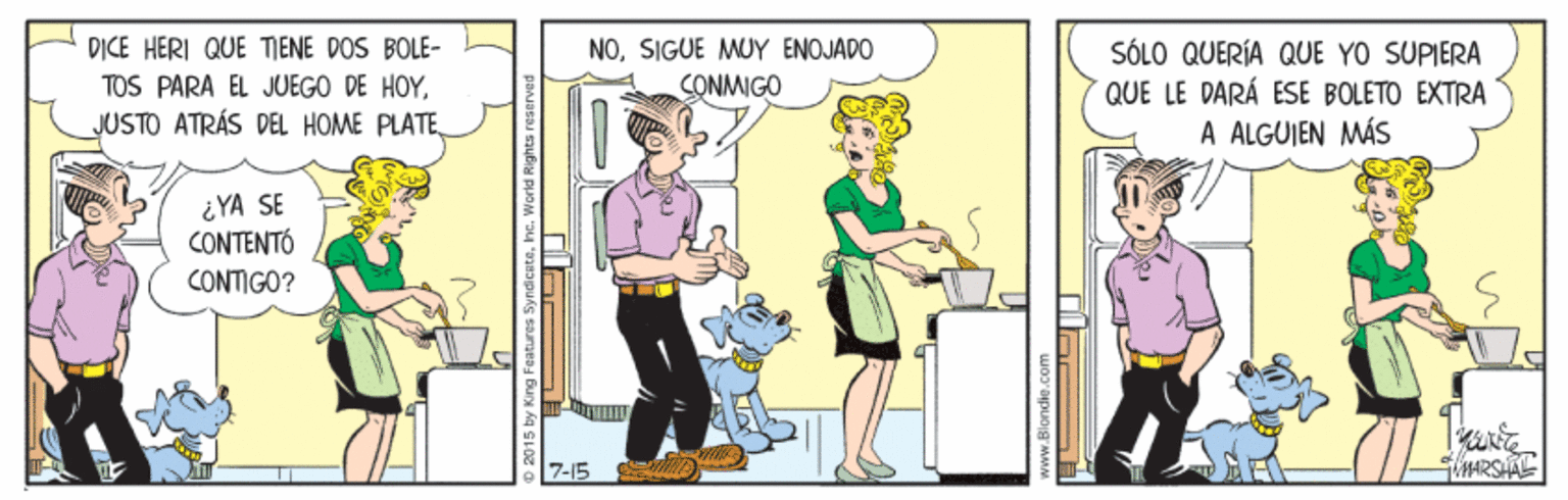 Drawing OCR: DICE HERI QUE TIENE DOS BOLE- TOS PARA EL JUEGO DE HOYSIGUE MUY ENOJADO SONMIGO SÓLO QUERÍA QUE YO SUPIERA QUE LE DARÁ ESE BOLETO EXTRA A ALGUIEN MÁS ¿YA SE CONTENTÓ CONTIGO? 7-15 www.Blondie.com DICE HERI QUE TIENE DOS BOLE- TOS PARA EL JUEGO DE HOYJUSTO ATRÁS DE HOME PLATESIGUE MUY ENOJADO SONMIGO SÓLO QUERÍA QUE YO SUPIERA QUE LE DARÁ ESE BOLETO EXTRA A ALGUIEN MÁS ¿YA SE CONTENTÓ CONTIGO? 7-15 www.Blondie.com