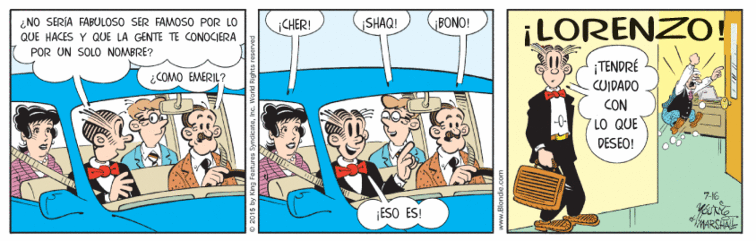 Parallel OCR: SHAQ! ¡LORENZO! ¿NO SERÍA FABULOSO SER FAMOSO POR LO CHER! BONO! QUE HACES Y QUE LA GENTE TE CONOCIERA POR UN SOLO NOMBRE? ¡TENDRÉ CUIDADO ¿COMO EMERIL? CON -0- 7 LO QUE DESEO! ESO ES! *MARSHAL SHAQ! ¡LORENZO! ¿NO SERÍA FABULOSO SER FAMOSO POR LO CHER! BONO! QUE HACES Y QUE LA GENTE TE CONOCIERA POR UN SOLO NOMBRE? ¡TENDRÉ CUIDADO ¿COMO EMERIL? CON -0- 7 LO QUE DESEO! ESO ES! *MARSHAL