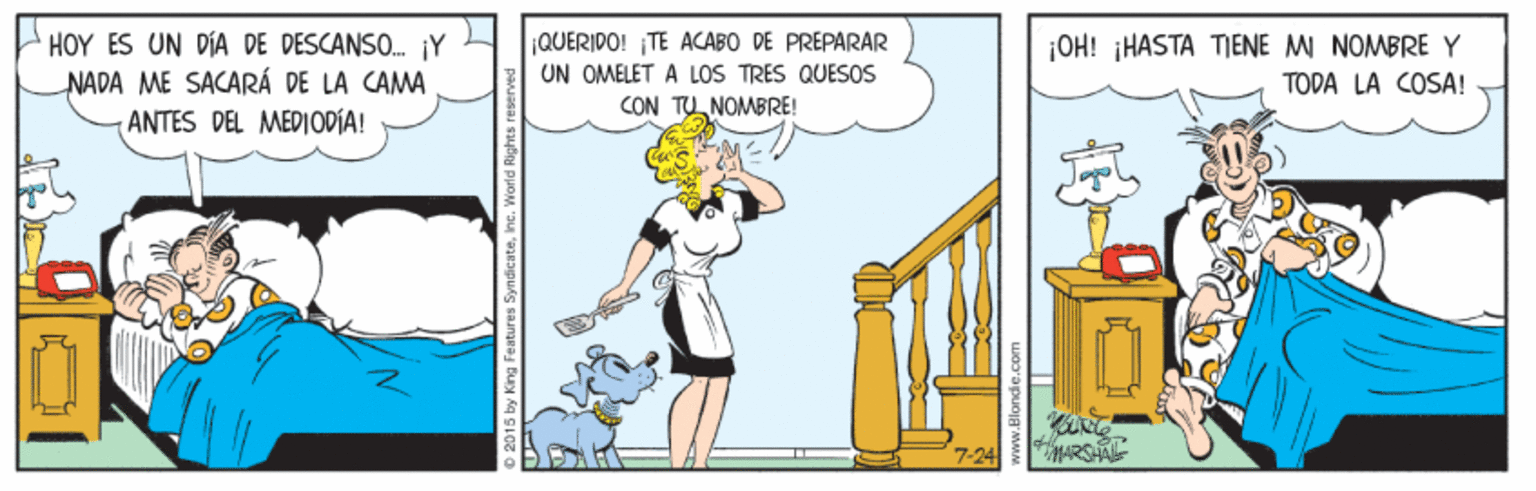 Humour OCR: HOY ES UN DIA DE DESCANSO. ¡Y NADA ME SACARÁ DE LA CAMA ANTES DEL MEDIODÍA! ¡QUERIDO! TE ACABO DE PREPARAR UN OMELET A LOS TRES QUESOS CON TU NOMBRE! ¡OH! HASTA TENE M NOMBRE Y TODA LA COSA! HOY ES UN DIA DE DESCANSO. ¡Y NADA ME SACARÁ DE LA CAMA ANTES DEL MEDIODÍA! ¡QUERIDO! TE ACABO DE PREPARAR UN OMELET A LOS TRES QUESOS CON TU NOMBRE! ¡OH! HASTA TENE M NOMBRE Y TODA LA COSA!