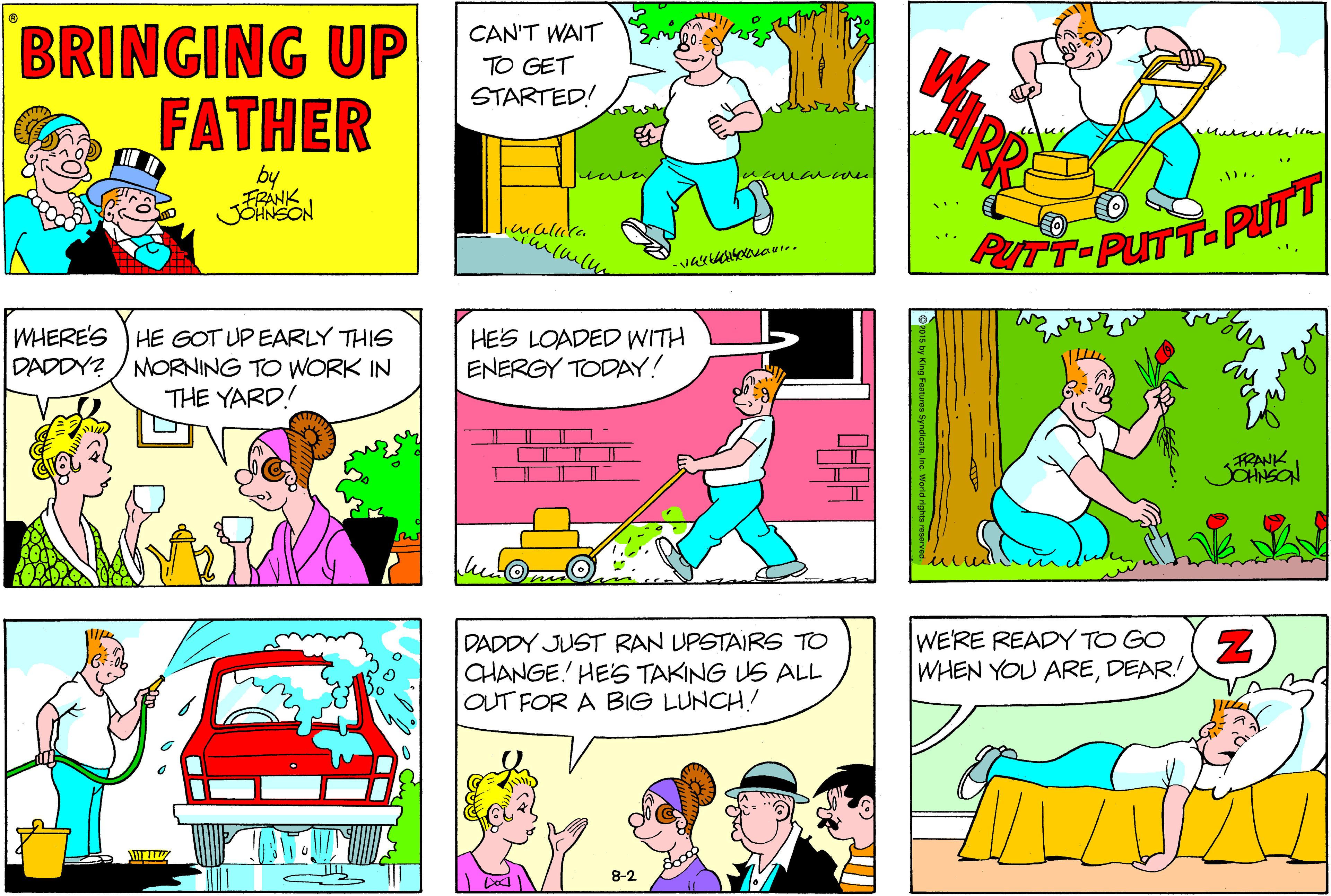 Mammal OCR: BRINGING UP FATHER CAN'T WAIT TO GET STARTED! by PUTT-PUTT-PyTT WHERE'S HE GOT UP EARLY THIS DADDY? / MORNING TO WORK IN THE YARD! HES LOADED WITH ENERGY TODAY! FRANK SOHNSON DADDY JUST RAN UPSTAIRS TO CHANGE HES TAKING US ALL OUT FOR A BIG LUNCH! WE'RE READY TO GO WHEN YOU AREDEAR! 8-2 BRINGING UP FATHER CAN'T WAIT TO GET STARTED! by PUTT-PUTT-PyTT WHERE'S HE GOT UP EARLY THIS DADDY? / MORNING TO WORK IN THE YARD! HES LOADED WITH ENERGY TODAY! FRANK SOHNSON DADDY JUST RAN UPSTAIRS TO CHANGE HES TAKING US ALL OUT FOR A BIG LUNCH! WE'RE READY TO GO WHEN YOU AREDEAR! 8-2