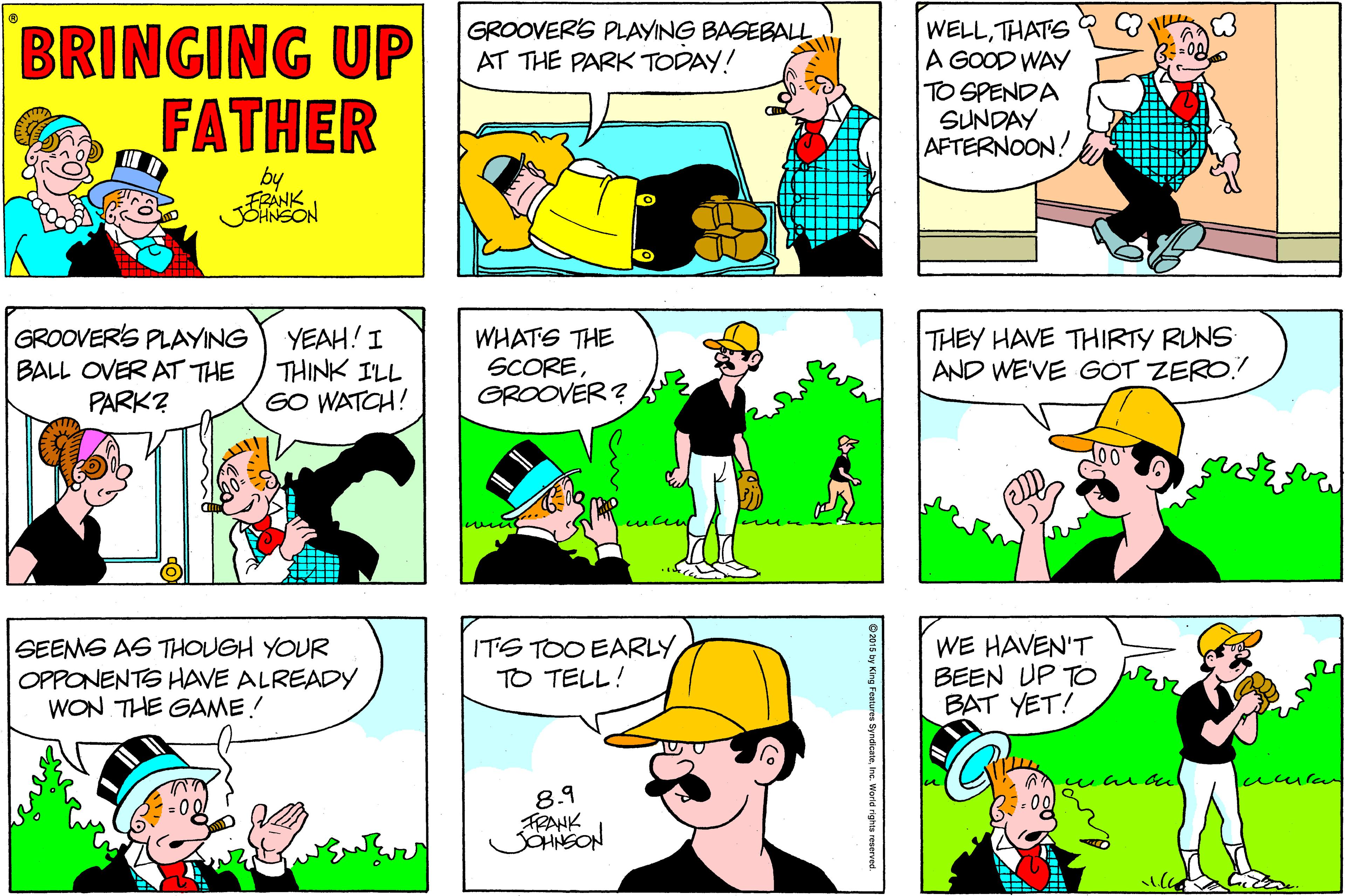 Comic book OCR: BRINGING UP FATHER WELLTHATS A GOOD WAY TO SPENDA SUNDAY AFTERNOON! GROOVERS PLAYING BASEBALL. AT THE PARK TODAY! by GROOVERS PLAYING BALL OVER AT THE PARK? YEAH! I THINK I'LL GO WATCH! WHATS THE SCOREGROOVER ? THEY HAVE THIRTY RUNS AND WEVE GÓT ZERO. SEEMS AS THOUGH YOUR OPPONENTS HAVE ALREADY WON THE GAME! ITS TOO EARLY TO TELL! WE HAVEN'T BEEN UP TO BAT YET! 8.9 FRANK O2015 by King Feature Inc. World righta reserved. BRINGING UP FATHER WELLTHATS A GOOD WAY TO SPENDA SUNDAY AFTERNOON! GROOVERS PLAYING BASEBALL. AT THE PARK TODAY! by GROOVERS PLAYING BALL OVER AT THE PARK? YEAH! I THINK I'LL GO WATCH! WHATS THE SCOREGROOVER ? THEY HAVE THIRTY RUNS AND WEVE GÓT ZERO. SEEMS AS THOUGH YOUR OPPONENTS HAVE ALREADY WON THE GAME! ITS TOO EARLY TO TELL! WE HAVEN'T BEEN UP TO BAT YET! 8.9 FRANK O2015 by King Feature Inc. World righta reserved.
