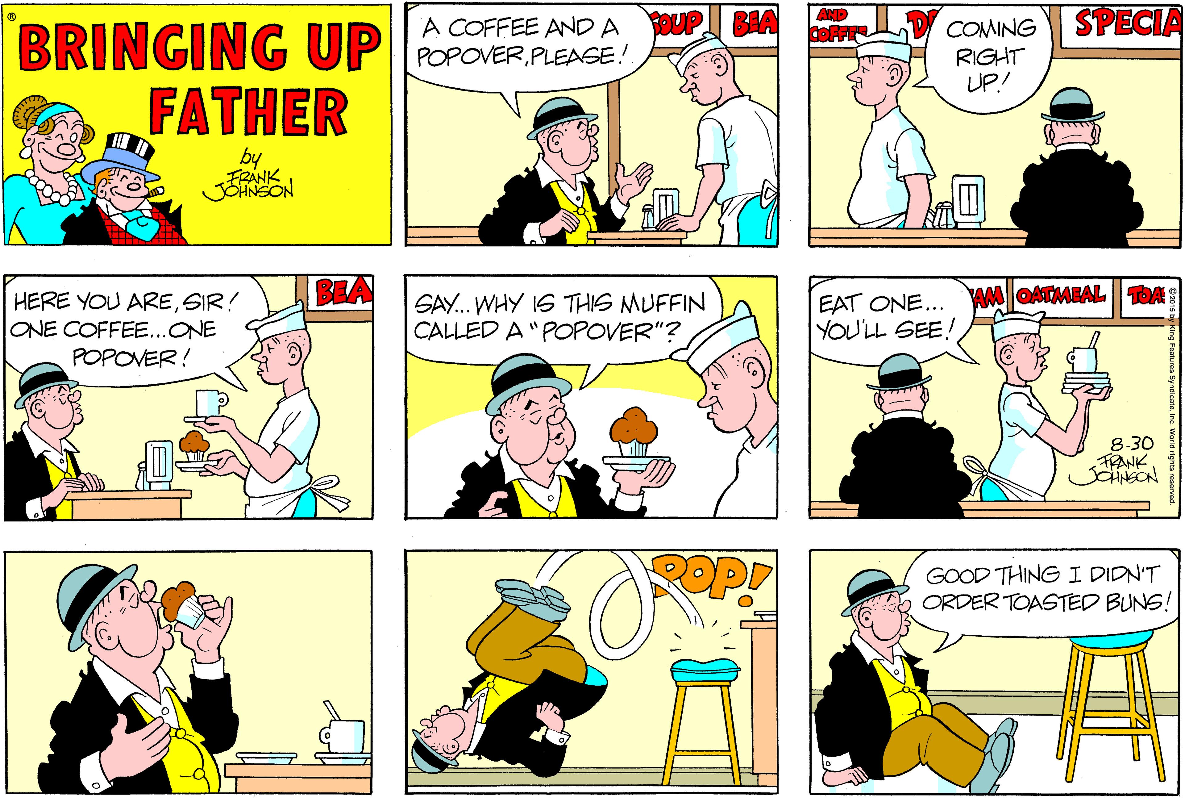 Fiction OCR: A COFFEE AND A POPOVERPLEASE! SOUP BIA AND COFFE SPECIA COMING BRINGING UP FATHER RIGHT UP! ANK BEA wMOATMEAL TOA HERE YOU ARESIR! ONE COFFEE..ONE POPOVER! SAY... WHY IS THIS MUFFIN CALLED A "POPOVER"? EAT ONE... YOU'LL SEE! 8-30 FRANK JNSON GOOD THINGI DIDN'T ORDER TOASTED BUNS! A COFFEE AND A POPOVERPLEASE! SOUP BIA AND COFFE SPECIA COMING BRINGING UP FATHER RIGHT UP! ANK BEA wMOATMEAL TOA HERE YOU ARESIR! ONE COFFEE..ONE POPOVER! SAY... WHY IS THIS MUFFIN CALLED A "POPOVER"? EAT ONE... YOU'LL SEE! 8-30 FRANK JNSON GOOD THINGI DIDN'T ORDER TOASTED BUNS!