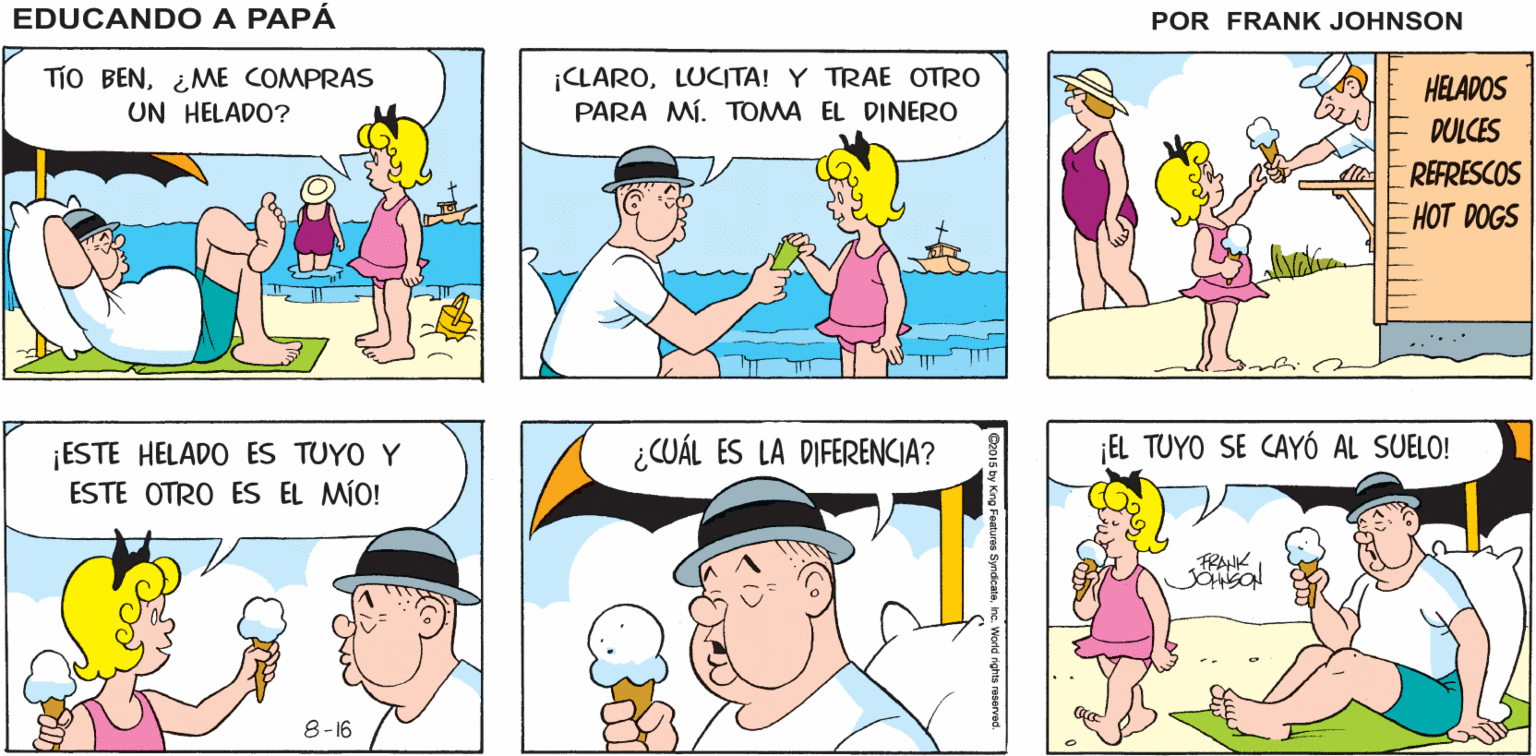 Blue OCR: EDUCANDO A ¿DÓNDE ESTÁN BEN LLEVÓ A LUCITA A LA PLAYA TODOS? PAPÁ FRANK JOHNSON TiO BEN¿ME COMPRAS UN HELADO? ¡CLAROLUCITA! Y TRAE OTRO PARA MÍ. TOMA EL DINERO HELADOS DULCES REFRESCOS HOT DOGS ¿CUÁL ES LA DIFERENCIA? ¡EL TUYO SE CAYÓ AL SUELO! ¡ESTE HELADO ES TUYO Y ESTE OTRO ES EL MÍO! FRAK 8-16 EDUCANDO A ¿DÓNDE ESTÁN BEN LLEVÓ A LUCITA A LA PLAYA TODOS? PAPÁ FRANK JOHNSON TiO BEN¿ME COMPRAS UN HELADO? ¡CLAROLUCITA! Y TRAE OTRO PARA MÍ. TOMA EL DINERO HELADOS DULCES REFRESCOS HOT DOGS ¿CUÁL ES LA DIFERENCIA? ¡EL TUYO SE CAYÓ AL SUELO! ¡ESTE HELADO ES TUYO Y ESTE OTRO ES EL MÍO! FRAK 8-16