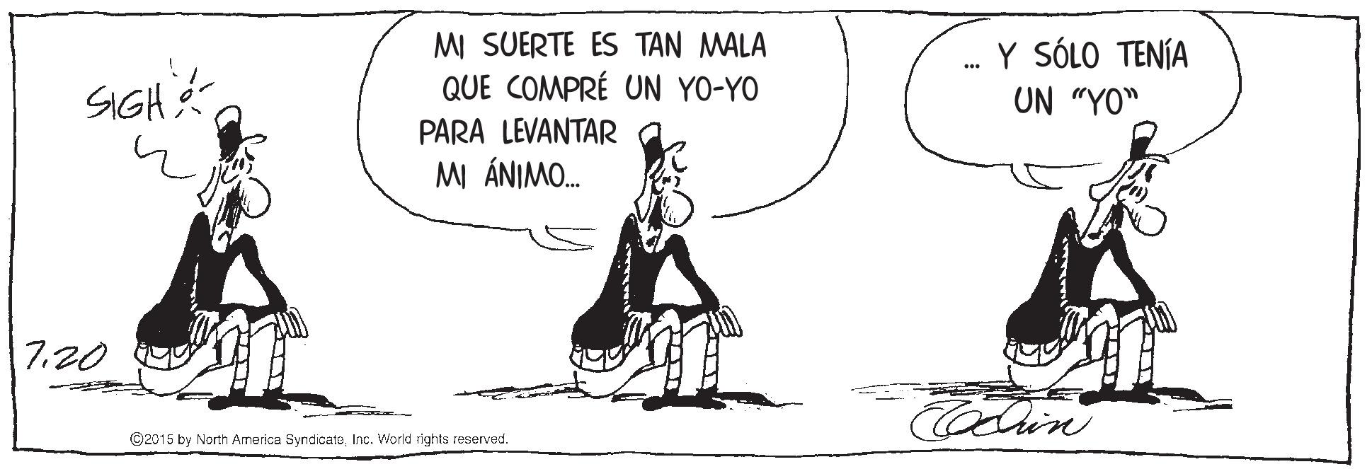 Slope OCR: SIGH M SUERTE ES TAN MALA QUE COMPRÉ UN YO-YO Y SÓLO TENÍA UN "YO" PARA LEVANTAR MI ÁNIMO. 7.20 Codin ©2015 by North America SyndicateInc. World rights reserved. SIGH M SUERTE ES TAN MALA QUE COMPRÉ UN YO-YO Y SÓLO TENÍA UN "YO" PARA LEVANTAR MI ÁNIMO. 7.20 Codin ©2015 by North America SyndicateInc. World rights reserved.