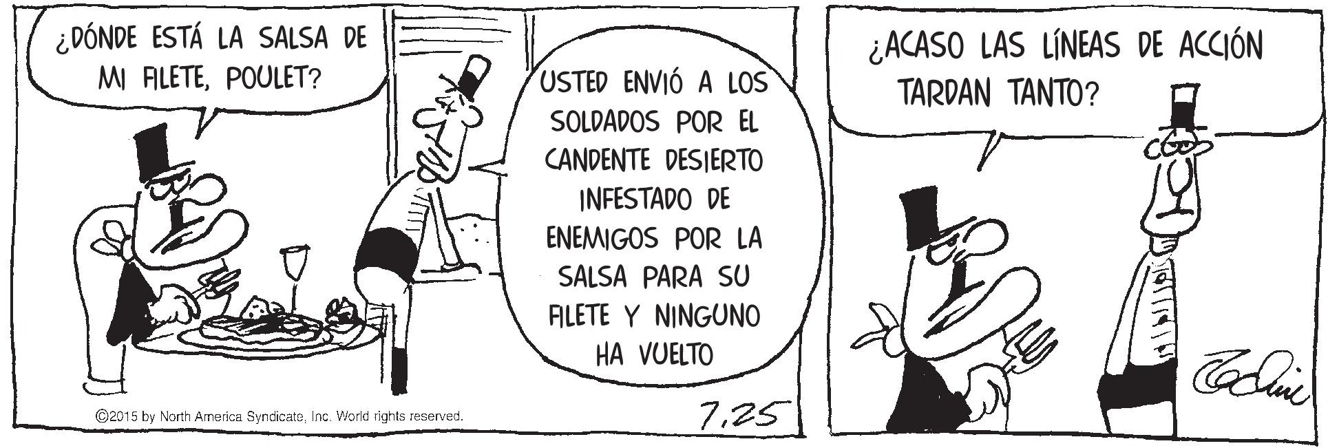 Sharing OCR: ¿DÓNDE ESTÁ LA SALSA DE MI ALETEPOULET? ¿ACASO LAS LÍNEAS DE ACCIÓN TARDAN TANTO? USTED ENVIÓ A LOS SOLDADOS POR EL CANDENTE DESIERTO INFESTADO DE ENEMIGOS POR LA SALSA PARA SU ALETE Y NINGUNO HA VUELTO 7.25 ©2015 by North Armerica SyndicateInc. World rights reserved. ¿DÓNDE ESTÁ LA SALSA DE MI ALETEPOULET? ¿ACASO LAS LÍNEAS DE ACCIÓN TARDAN TANTO? USTED ENVIÓ A LOS SOLDADOS POR EL CANDENTE DESIERTO INFESTADO DE ENEMIGOS POR LA SALSA PARA SU ALETE Y NINGUNO HA VUELTO 7.25 ©2015 by North Armerica SyndicateInc. World rights reserved.