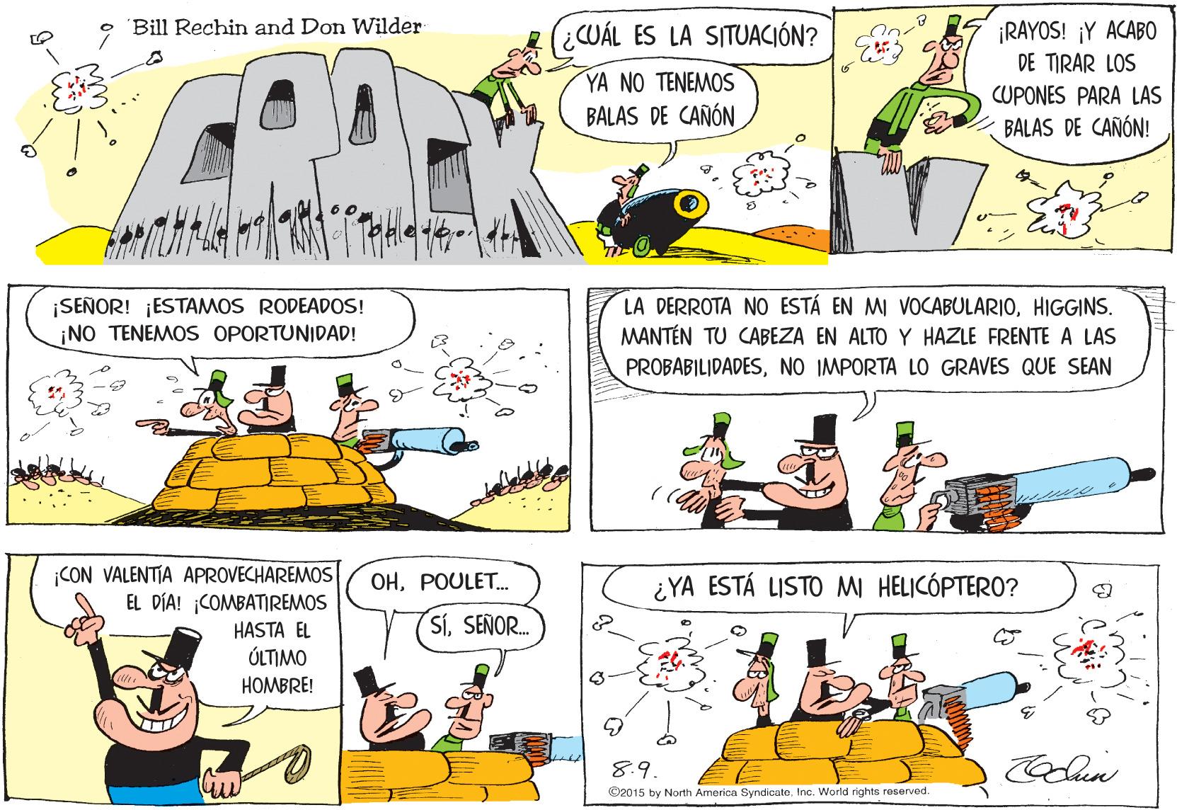 Sharing OCR: • Bill Rechin and Don Wilder CUÁL ES LA SITUACIÓN? ¡RAYOS! ¡Y ACABO DE TIRAR LOS YA NO TENEMOS BALAS DE CAÑÓN CUPONES PARA LAS BALAS DE CAÑÓN! ¡SEÑOR! ¡ESTAMOS RODEADOS! ¡NO TENEMOS OPORTUNIDAD! LA DERROTA NO ESTÁ EN MI VOCABULARIOHIGGINS. MANTÉN TU CABEZA EN ALTO Y HAZLE FRENTE A LAS PROBABILIDADESNO IMPORTA LO GRAVES QUE SEAN ¡CON VALENTIA APROVECHAREMOS EL DÍA! COMBATIREMOS HASTA EL ÚLTIMO HOMBRE! ????OLET... ¿YA ESTÁ LISTO MI HELICÓPTERO? SíSEÑOR. 8.9 ©2015 by North America SyndicateInc. World rights reserved. • Bill Rechin and Don Wilder CUÁL ES LA SITUACIÓN? ¡RAYOS! ¡Y ACABO DE TIRAR LOS YA NO TENEMOS BALAS DE CAÑÓN CUPONES PARA LAS BALAS DE CAÑÓN! ¡SEÑOR! ¡ESTAMOS RODEADOS! ¡NO TENEMOS OPORTUNIDAD! LA DERROTA NO ESTÁ EN MI VOCABULARIOHIGGINS. MANTÉN TU CABEZA EN ALTO Y HAZLE FRENTE A LAS PROBABILIDADESNO IMPORTA LO GRAVES QUE SEAN ¡CON VALENTIA APROVECHAREMOS EL DÍA! COMBATIREMOS HASTA EL ÚLTIMO HOMBRE! ????OLET... ¿YA ESTÁ LISTO MI HELICÓPTERO? SíSEÑOR. 8.9 ©2015 by North America SyndicateInc. World rights reserved.