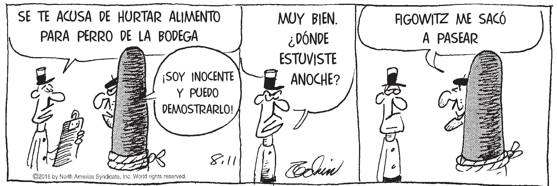 Rectangle OCR: SE TE ACUSA DE HURTAR ALIMENTO AGOWITZ ME SACÓ A PASEAR MUY BIEN. PARA PERRO DE LA BODEGA ¿DÓNDE ESTUVISTE ANOCHE? ¡SOY INOCENTE Y PUEDO DEMOSTRARLO! 8.11 ©2015 by North America SyndicateInc. World rights reserved. SE TE ACUSA DE HURTAR ALIMENTO AGOWITZ ME SACÓ A PASEAR MUY BIEN. PARA PERRO DE LA BODEGA ¿DÓNDE ESTUVISTE ANOCHE? ¡SOY INOCENTE Y PUEDO DEMOSTRARLO! 8.11 ©2015 by North America SyndicateInc. World rights reserved.