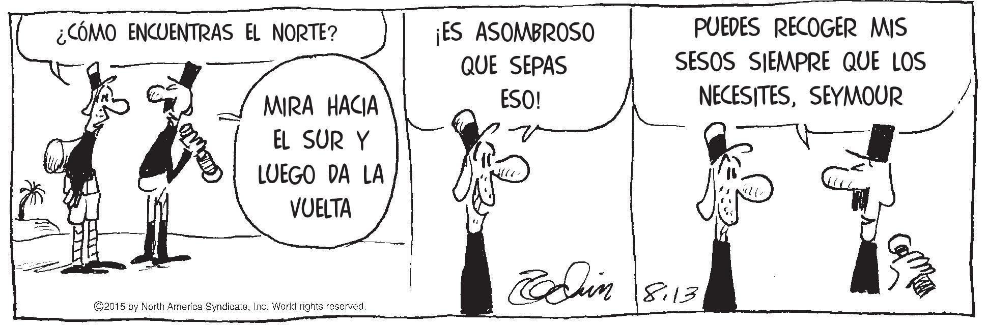 Style OCR: ¿CÓMO ENCUENTRAS EL NORTE? ¡ES ASOMBROSO PUEDES RECOGER MIS QUE SEPAS SESOS SIEMPRE QUE LOS MIRA HACIA ESO! NECESITESSEYMOUR EL SUR Y LUEGO DA LA VUELTA edhin 8.13 ©2015 by North America SyndicataInc. World rights reserved. ¿CÓMO ENCUENTRAS EL NORTE? ¡ES ASOMBROSO PUEDES RECOGER MIS QUE SEPAS SESOS SIEMPRE QUE LOS MIRA HACIA ESO! NECESITESSEYMOUR EL SUR Y LUEGO DA LA VUELTA edhin 8.13 ©2015 by North America SyndicataInc. World rights reserved.