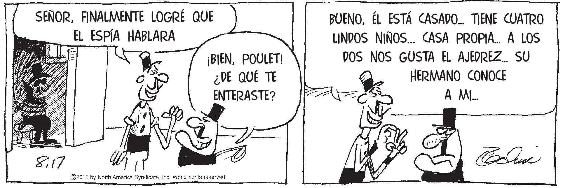 Conversation OCR: SEÑORANALMENTE LOGRÉ QUE EL ESPÍA HABLARA BUENOÉL ESTÁ CASADO. TIENE CUATRO LINDOS NIÑOS. CASA PROPIA. A LOS DOS NOS GUSTA EL AJEDREZ. SU ¡BIENPOULET! ¿ DE QUÉ TE HERMANO CONOCE ENTERASTE? A M. 8.17 ©2015 by North America SyndicatoInc. World rights reserved. SEÑORANALMENTE LOGRÉ QUE EL ESPÍA HABLARA BUENOÉL ESTÁ CASADO. TIENE CUATRO LINDOS NIÑOS. CASA PROPIA. A LOS DOS NOS GUSTA EL AJEDREZ. SU ¡BIENPOULET! ¿ DE QUÉ TE HERMANO CONOCE ENTERASTE? A M. 8.17 ©2015 by North America SyndicatoInc. World rights reserved.