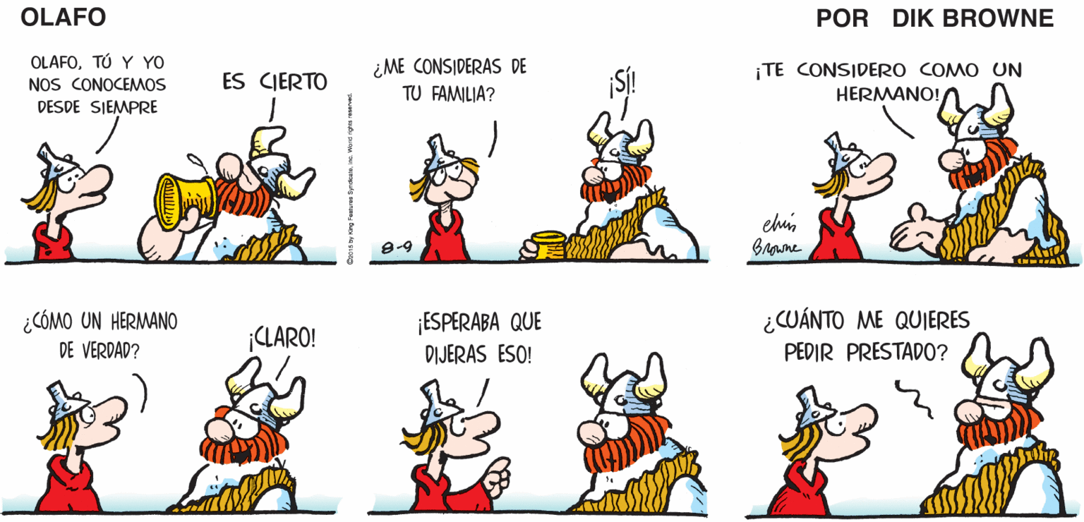 Font OCR: TE VES ¿QUÉ TE PASACHIRIPA? HE ESTADO PENSANDO. LAMENTO OÍR ESO OLAFO DESANIMADO. EL AMARGADO piK BROWNE OLAFOTÚ Y YO NOS CONOCEMOS ¿ME CONSIDERAS DE TU FAMILIA? ¡TE CONSIDERO COMO UN HERMANO! ES CJERTO DESDE SIEMPRE ehis Browne ¿CÓMO UN HERMANO DE VERDAD? ¿CUÁNTO ME QUIERES PEDIR PRESTADO? ¡ESPERABA QUE ¡CLARO! DIJERAS ESO! TE VES ¿QUÉ TE PASACHIRIPA? HE ESTADO PENSANDO. LAMENTO OÍR ESO OLAFO DESANIMADO. EL AMARGADO piK BROWNE OLAFOTÚ Y YO NOS CONOCEMOS ¿ME CONSIDERAS DE TU FAMILIA? ¡TE CONSIDERO COMO UN HERMANO! ES CJERTO DESDE SIEMPRE ehis Browne ¿CÓMO UN HERMANO DE VERDAD? ¿CUÁNTO ME QUIERES PEDIR PRESTADO? ¡ESPERABA QUE ¡CLARO! DIJERAS ESO!