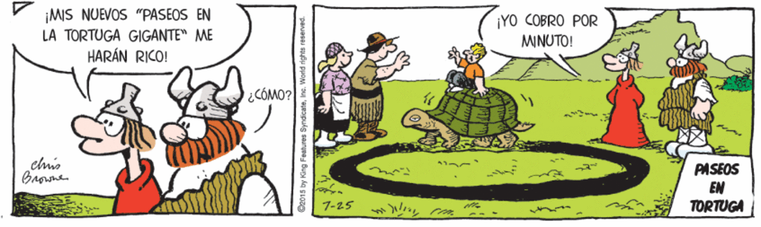 Event OCR: ¡MIS NUEVOS "PASEOS EN LA TORTUGA GIGANTE" ME HARÁN RICO! ¡YO COBRO POR MINUTO! ¿CÓMO? PASEOS EN TORTUGA 7-25 --- C2015 by King Features SyndicateInc. World rights reserv ¡MIS NUEVOS "PASEOS EN LA TORTUGA GIGANTE" ME HARÁN RICO! ¡YO COBRO POR MINUTO! ¿CÓMO? PASEOS EN TORTUGA 7-25 --- C2015 by King Features SyndicateInc. World rights reserv