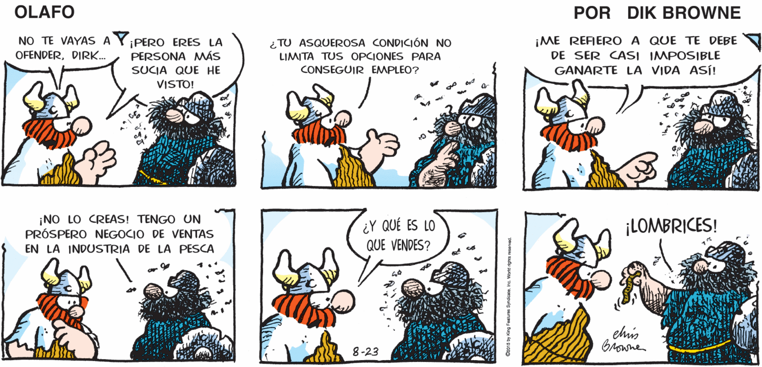 Mammal OCR: ¿QUÉ ES ESE ISTÁ CONTAMINANDO SNIF! OLAFO TERRIBLE OLOR? TODA EL ÁREA! EL AMARGADO Dik BROWNE NO TE VAYAS A OFENDERDIRK. ¡PERO ERES LA PERSONA MÁS ¿ TU ASQUEROSA CONDICIÓN NO LIMITA TUS OPCIONES PARA CONSEGUIR EMPLEO? ¡ME REFERO A QUE TE DEBE DE SER CASI IMPOSIBLE GANARTE LA VIDA ASÍ! SUCIA QUE HE VISTO! ¡NO LO CREAS! TENGO UN PRÓSPERO NEGOCIO DE VENTAS ¿Y QUÉ ES LO QUE VENDES? ¡LOMBRICES! EN LA INDUSTRIA DE LA PESCA chis Browne 8-23 Ocora by Kag Fesures SyrdsInt. Woro rova waavad ¿QUÉ ES ESE ISTÁ CONTAMINANDO SNIF! OLAFO TERRIBLE OLOR? TODA EL ÁREA! EL AMARGADO Dik BROWNE NO TE VAYAS A OFENDERDIRK. ¡PERO ERES LA PERSONA MÁS ¿ TU ASQUEROSA CONDICIÓN NO LIMITA TUS OPCIONES PARA CONSEGUIR EMPLEO? ¡ME REFERO A QUE TE DEBE DE SER CASI IMPOSIBLE GANARTE LA VIDA ASÍ! SUCIA QUE HE VISTO! ¡NO LO CREAS! TENGO UN PRÓSPERO NEGOCIO DE VENTAS ¿Y QUÉ ES LO QUE VENDES? ¡LOMBRICES! EN LA INDUSTRIA DE LA PESCA chis Browne 8-23 Ocora by Kag Fesures SyrdsInt. Woro rova waavad
