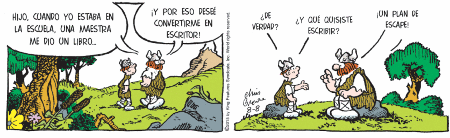 Fictional character OCR: HIJÓUANDO YO ESTABA EN LA ESCUELAUNA MAESTRA ¡Y POR ESO DESEÉ CONVERTIRME EN ESCRITOR! ¿DE VERDAD? ¿Y QUÉ QUISISTE ¡UN PLAN DE ESCAPE! ESCRIBIR? ME DIO UN LIBR0. 8-8 02015 by King Features SyndicateInc. World rights raseved. HIJÓUANDO YO ESTABA EN LA ESCUELAUNA MAESTRA ¡Y POR ESO DESEÉ CONVERTIRME EN ESCRITOR! ¿DE VERDAD? ¿Y QUÉ QUISISTE ¡UN PLAN DE ESCAPE! ESCRIBIR? ME DIO UN LIBR0. 8-8 02015 by King Features SyndicateInc. World rights raseved.