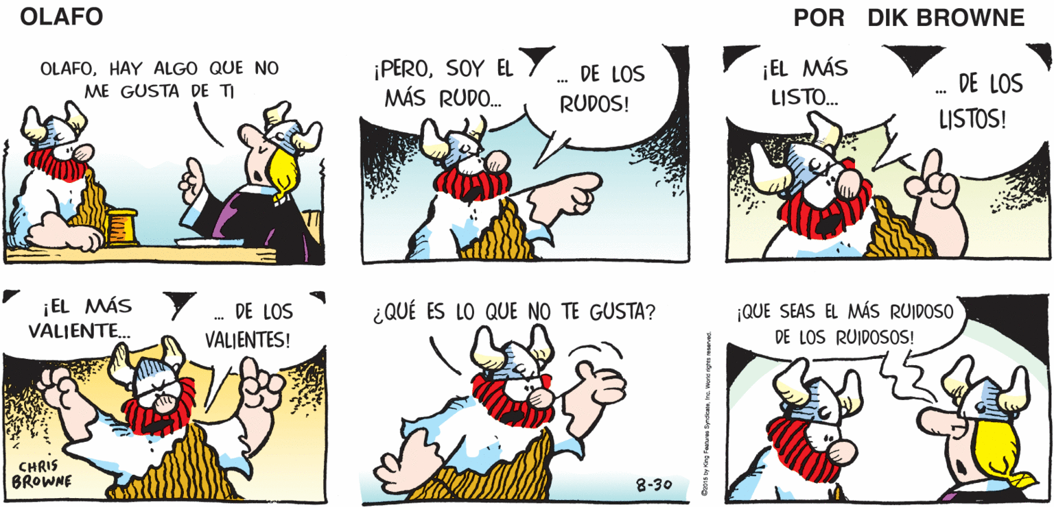 Organism OCR: ENVIDIO A HELGA. ¡ELLA SE CASÓ OLAFO BIEN! EL AMARGADO DIK BROWNE ¡PEROSOY EL MÁS RUDO. ¡EL MÁS LISTO. OLAFOHAY ALGO QUE NO DE LOS DE LOS ME GUSTA DE TI RUDOS! LISTOS! ¡EL MÁS VALIENTE.. DE LOS ¿QUÉ ES LO QUE NO TE GUSTA? ¡QUE SEAS EL MMÁS RUIDOSO DE LOS RUIDOSOS! VALJENTES! CHRIS BROWNE 8-30 ENVIDIO A HELGA. ¡ELLA SE CASÓ OLAFO BIEN! EL AMARGADO DIK BROWNE ¡PEROSOY EL MÁS RUDO. ¡EL MÁS LISTO. OLAFOHAY ALGO QUE NO DE LOS DE LOS ME GUSTA DE TI RUDOS! LISTOS! ¡EL MÁS VALIENTE.. DE LOS ¿QUÉ ES LO QUE NO TE GUSTA? ¡QUE SEAS EL MMÁS RUIDOSO DE LOS RUIDOSOS! VALJENTES! CHRIS BROWNE 8-30