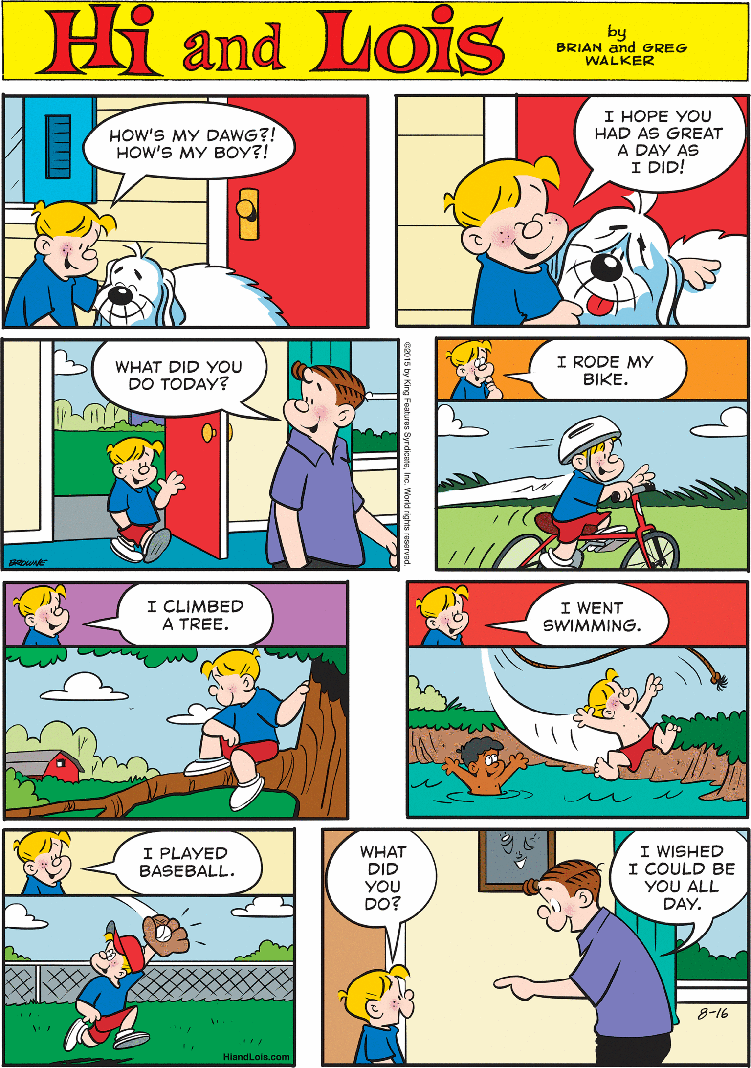 Blue OCR: Hi Lois I HOPE YOU HAD AS GREAT A DAY AS I DID! HOW'S MY DAWG?! HOW'S MY BOY?! and by BRIAN and GREG WALKER WHAT DID YOU DO TODAY? I RODE MY BIKE. I CLIMBED A TREE. I WENT SWIMMING. I PLAYED BASEBALL. WHAT DID YOU DO? WISHED I COULD BE YOU ALL DAY. 8-16 HiandLois.com Hi Lois I HOPE YOU HAD AS GREAT A DAY AS I DID! HOW'S MY DAWG?! HOW'S MY BOY?! and by BRIAN and GREG WALKER WHAT DID YOU DO TODAY? I RODE MY BIKE. I CLIMBED A TREE. I WENT SWIMMING. I PLAYED BASEBALL. WHAT DID YOU DO? WISHED I COULD BE YOU ALL DAY. 8-16 HiandLois.com