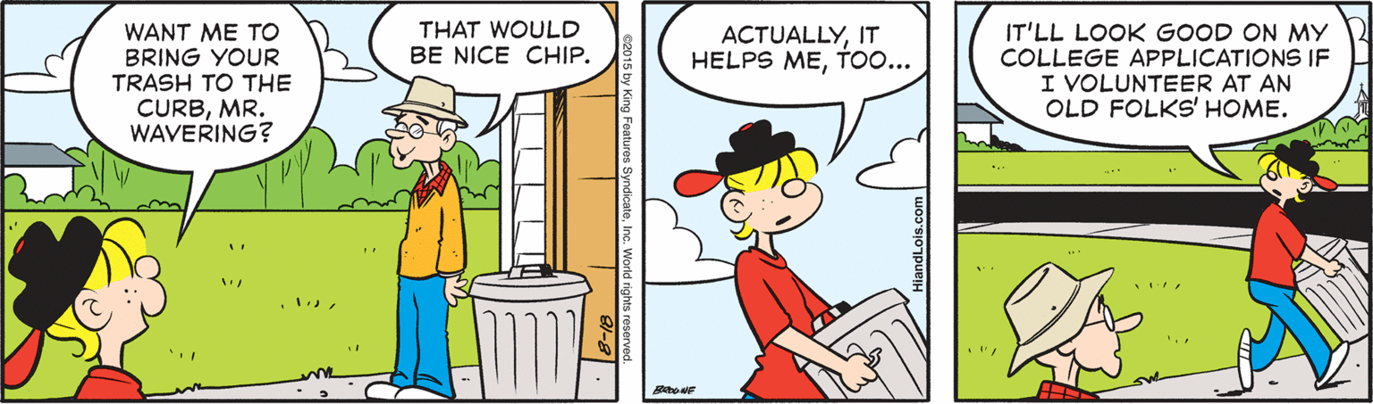 Rectangle OCR: THAT WOULD BE NICE CHIP. WANT ME TO BRING YOUR TRASH TO THE CURBMR. WAVERING? IT'LL LOOK GOOD ON MY COLLEGE APPLICATIONS IF I VOLUNTEER AT AN OLD FOLKS' HOME. ACTUALLYIT HELPS METO... THAT WOULD BE NICE CHIP. WANT ME TO BRING YOUR TRASH TO THE CURBMR. WAVERING? IT'LL LOOK GOOD ON MY COLLEGE APPLICATIONS IF I VOLUNTEER AT AN OLD FOLKS' HOME. ACTUALLYIT HELPS ME