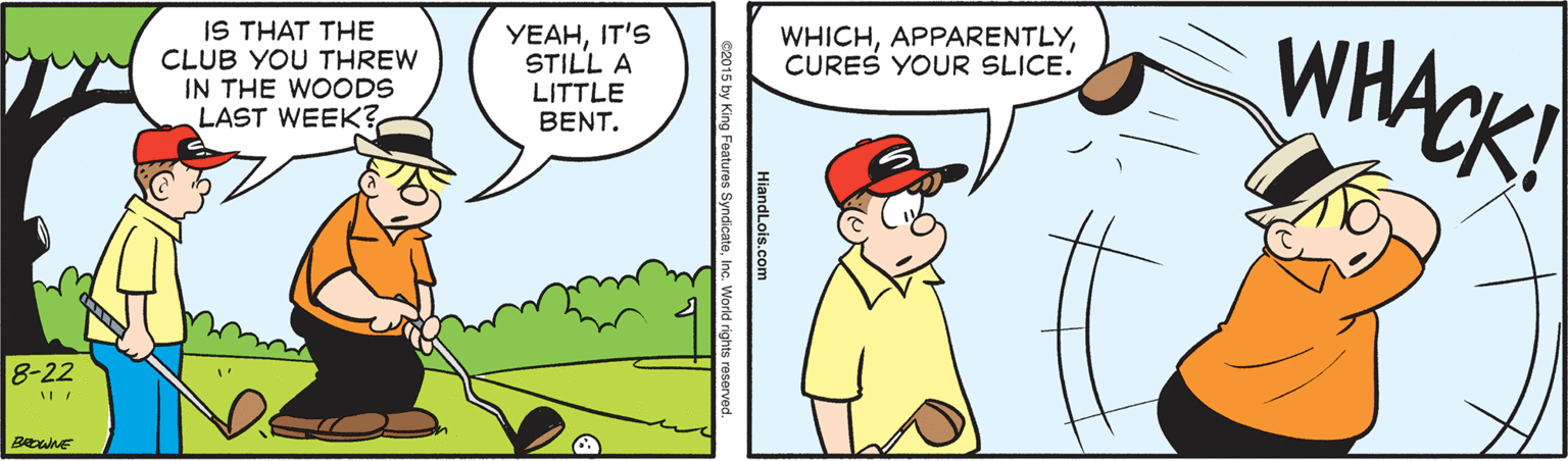 Parallel OCR: WHACK! YEAHIT'S STILL A WHICHCURES YOUR SLICE. IS THAT THE CLUB YOU THREW IN THE WOODS LAST WEEK? LITTLE BENT. 8-22 HiandLois.com 2015 by King Features SyndicateWorld rights WHACK! YEAHIT'S STILL A WHICHCURES YOUR SLICE. IS THAT THE CLUB YOU THREW IN THE WOODS LAST WEEK? LITTLE BENT. 8-22 HiandLois.com 2015 by King Features SyndicateWorld rights