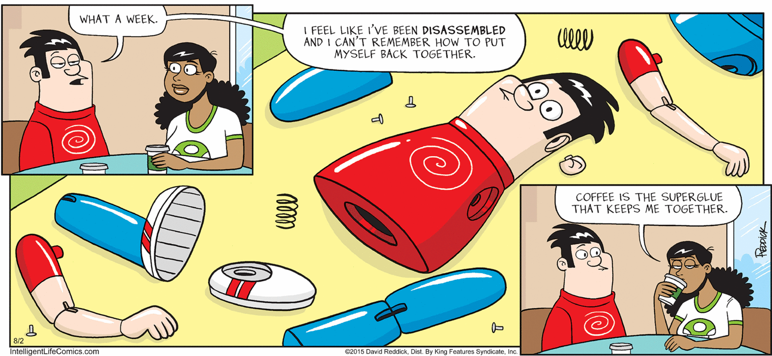 Fictional character OCR: INTELLIGENT LIFE BY DAVID REDDICK WHAT A WEEK. I FEEL LIKE I'VE BEEN DISASSEMBLED AND I CAN'T REMEMBER HOW TO PUT MYSELF BACK TOGETHER. COFFEE IS THE SUPERGLUE THAT KEEPS ME TOGETHER. IntelligentLifeComics.com C2015 David ReddickInc. INTELLIGENT LIFE BY DAVID REDDICK WHAT A WEEK. I FEEL LIKE I'VE BEEN DISASSEMBLED AND I CAN'T REMEMBER HOW TO PUT MYSELF BACK TOGETHER. COFFEE IS THE SUPERGLUE THAT KEEPS ME TOGETHER. IntelligentLifeComics.com C2015 David ReddickDist. By King Features Syndicate