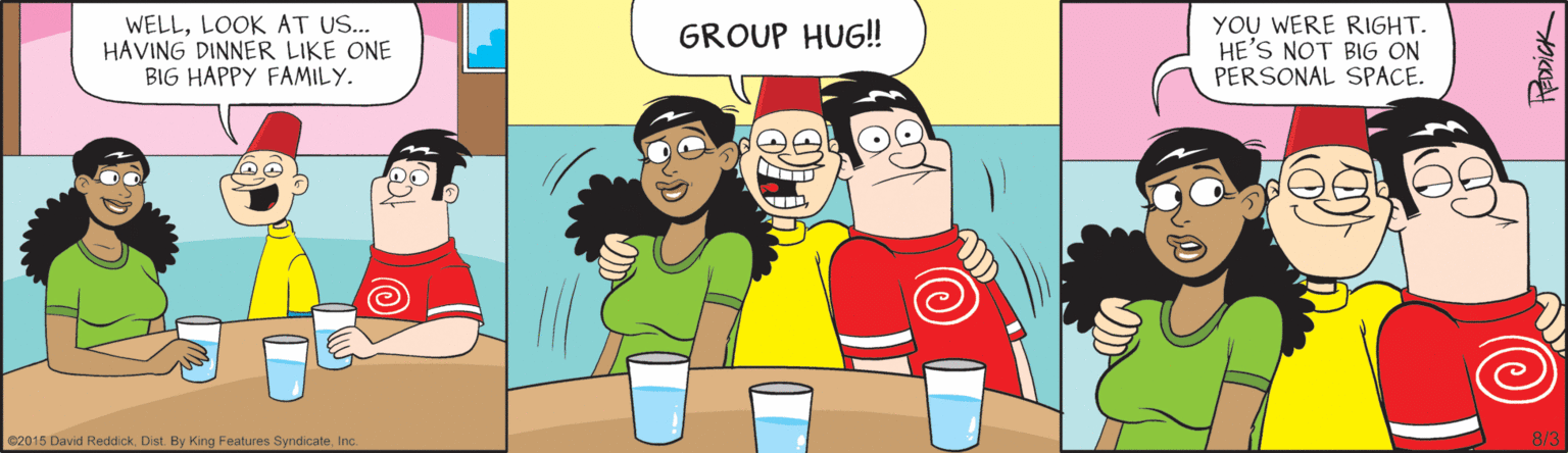 Fiction OCR: WELLLOOK AT US.. HAVING DINNER LIKE ONE BIG HAPPY FAMILY. YOU WERE RIGHT. HE'S NOT BIG ON PERSONAL SPACE. GROUP HUG! C2015 D 5 David ReddickInc. 8/3 FEDDICK WELLLOOK AT US.. HAVING DINNER LIKE ONE BIG HAPPY FAMILY. YOU WERE RIGHT. HE'S NOT BIG ON PERSONAL SPACE. GROUP HUG! C2015 D 5 David ReddickDist. By King Features SyndicateInc. 8/3 FEDDICK