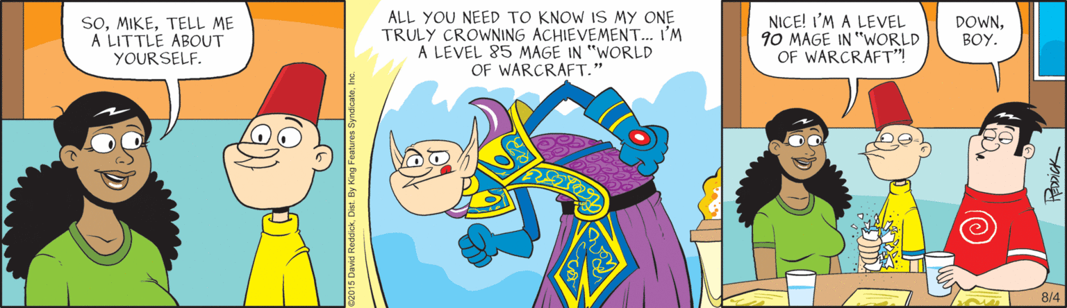 Fiction OCR: ALL YOU NEED TO KNOW IS MY ONE TRULY CROWNING ACHIEVEMENT.. I'M A LEVEL 85 MAGE IN "WORLD OF WARCRAFT. NICE! I'M A LEVEL 90 MAGE IN "WORLD OF WARCRAFT"! SoTELL ME A LITTLE ABOUT YOURSELF. DOWNBOY. 8/4 HEDDICK ALL YOU NEED TO KNOW IS MY ONE TRULY CROWNING ACHIEVEMENT.. I'M A LEVEL 85 MAGE IN "WORLD OF WARCRAFT. NICE! I'M A LEVEL 90 MAGE IN "WORLD OF WARCRAFT"! SoTELL ME A LITTLE ABOUT YOURSELF. DOWNBOY. 8/4 HEDDICK