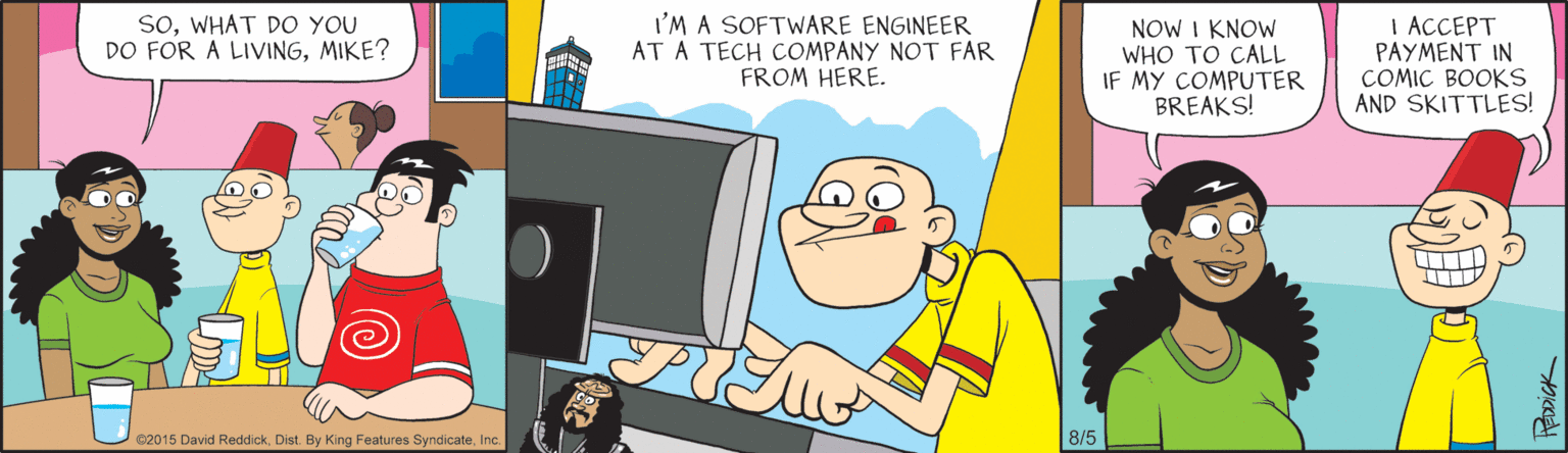 Fictional character OCR: SoWHAT DO YOU DO FOR A LIVINGMIKE? I'M A SOFTWARE ENGINEER AT A TECH COMPANY NOT FAR FROM HERE. NOW I KNOW WHO TO CALL IF MY COMPUTER BREAKS! I ACCEPT PAYMENT IN COMIC BOOKS AND SKITTLES! ©2015 David ReddickInc 8/5 SoWHAT DO YOU DO FOR A LIVINGMIKE? I'M A SOFTWARE ENGINEER AT A TECH COMPANY NOT FAR FROM HERE. NOW I KNOW WHO TO CALL IF MY COMPUTER BREAKS! I ACCEPT PAYMENT IN COMIC BOOKS AND SKITTLES! ©2015 David ReddickDist. By King Features SyndicateInc 8/5