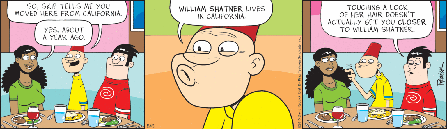 Illustration OCR: SOSKIP TELLS ME YOU MOVED HERE FROM CALIFORNIA. TOUCHING A LOCK OF HER HAIR DOESN'T ACTUALLY GET YOU CLOSER TO WILLIAM SHATNER. WILLIAM SHATNER LIVES IN CALIFORNIA. YESABOUT A YEAR AGO. 8/6 SOSKIP TELLS ME YOU MOVED HERE FROM CALIFORNIA. TOUCHING A LOCK OF HER HAIR DOESN'T ACTUALLY GET YOU CLOSER TO WILLIAM SHATNER. WILLIAM SHATNER LIVES IN CALIFORNIA. YESABOUT A YEAR AGO. 8/6