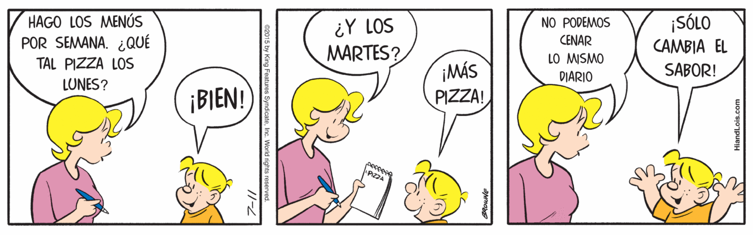 Human OCR: ¡SÓLO HAGO LOS MENÚS POR SEMANA. ¿QUÉ NO PODEMOS CENAR ¿Y LOS CAMBIA EL MARTES? LO MISMO SABOR! TAL PIZZA LOS LUNES? ¡MÁS PIZZA! DIARIO ¡BIEN!) peceeee PIZZA 02015 by King Features SyndicateInc. World rights reserve ¡SÓLO HAGO LOS MENÚS POR SEMANA. ¿QUÉ NO PODEMOS CENAR ¿Y LOS CAMBIA EL MARTES? LO MISMO SABOR! TAL PIZZA LOS LUNES? ¡MÁS PIZZA! DIARIO ¡BIEN!) peceeee PIZZA 02015 by King Features SyndicateInc. World rights reserve