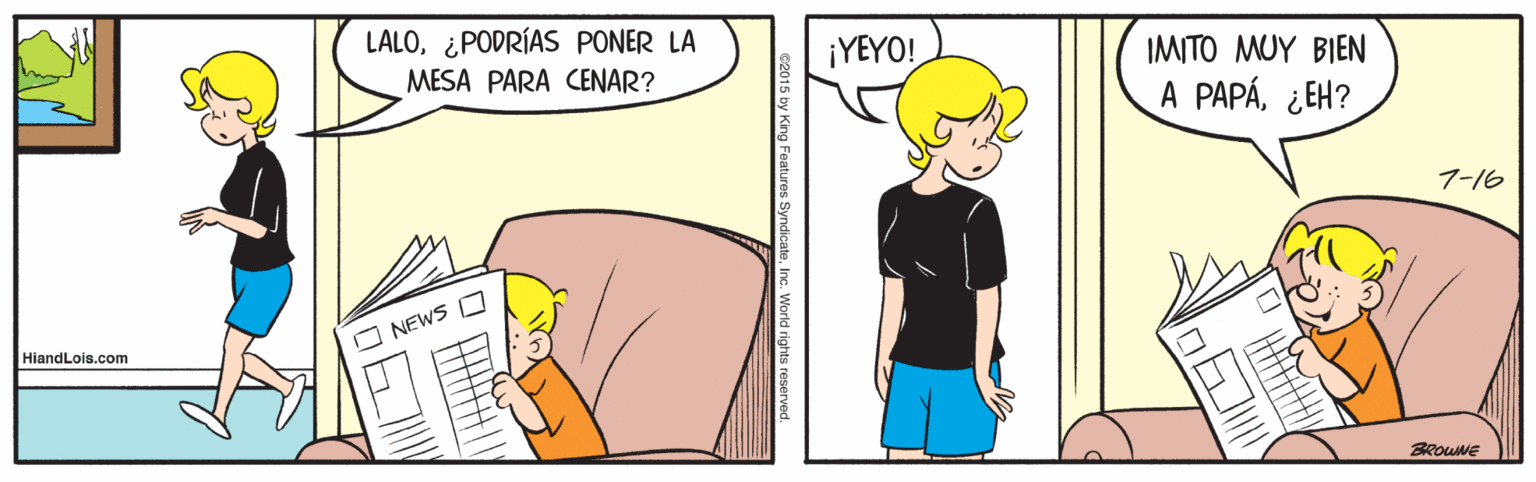 Line OCR: LALO¿PODRÍAS PONER LA MESA PARA CENAR? ¡YEYO! IMITO MUY BIEN A PAPÁ¿EH? 7-16 O NEWS O HiandLois.com BROUNE 22015 by King Features SyndicateInc. World rights reserved. LALO¿PODRÍAS PONER LA MESA PARA CENAR? ¡YEYO! IMITO MUY BIEN A PAPÁ¿EH? 7-16 O NEWS O HiandLois.com BROUNE 22015 by King Features SyndicateInc. World rights reserved.