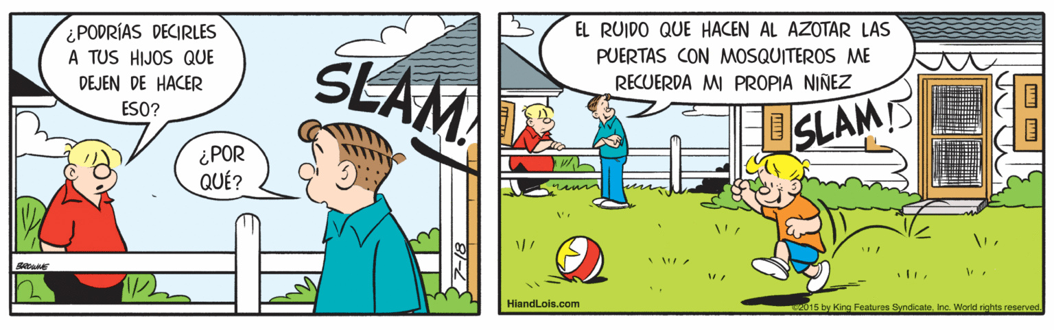Conversation OCR: EL RUIDO QUE HACEN AL AZOTAR LAS ¿PODRÍAS DECIRLES A TUS HIJOS QUE DEJEN DE HACER SLAM PUERTAS CON MOSQUITEROS ME RECUERDA MI PROPIA NIÑEZ ? ESO? SLAMS ¿POR QUÉ? HiandLois.com 2015 by King Features SyndicateInc. World rights reserved. EL RUIDO QUE HACEN AL AZOTAR LAS ¿PODRÍAS DECIRLES A TUS HIJOS QUE DEJEN DE HACER SLAM PUERTAS CON MOSQUITEROS ME RECUERDA MI PROPIA NIÑEZ ? ESO? SLAMS ¿POR QUÉ? HiandLois.com 2015 by King Features SyndicateInc. World rights reserved.