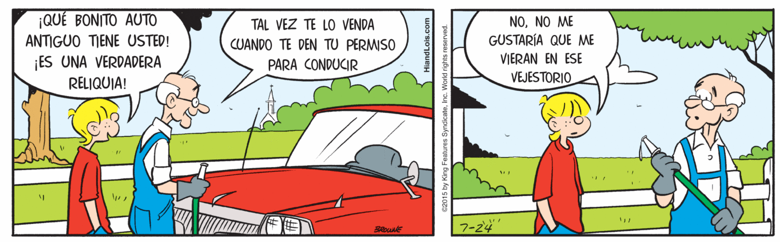 Line OCR: ¡QUÉ BONITO AUTO NONO ME GUSTARÍA QUE ME TAL VEZ TE LO VENDA ANTIGUO TIENE USTED! CUANDO TE DEN TU PERMISO ¡ES UNA VERDADERA PARA CONDUCIR VIERAN EN ESE RELIQUIA! VEJESTORIO 7-24 BROWNE diandLois.com 2015 by King Features SyndicateInc. Workd rights reserved. ¡QUÉ BONITO AUTO NONO ME GUSTARÍA QUE ME TAL VEZ TE LO VENDA ANTIGUO TIENE USTED! CUANDO TE DEN TU PERMISO ¡ES UNA VERDADERA PARA CONDUCIR VIERAN EN ESE RELIQUIA! VEJESTORIO 7-24 BROWNE diandLois.com 2015 by King Features SyndicateInc. Workd rights reserved.