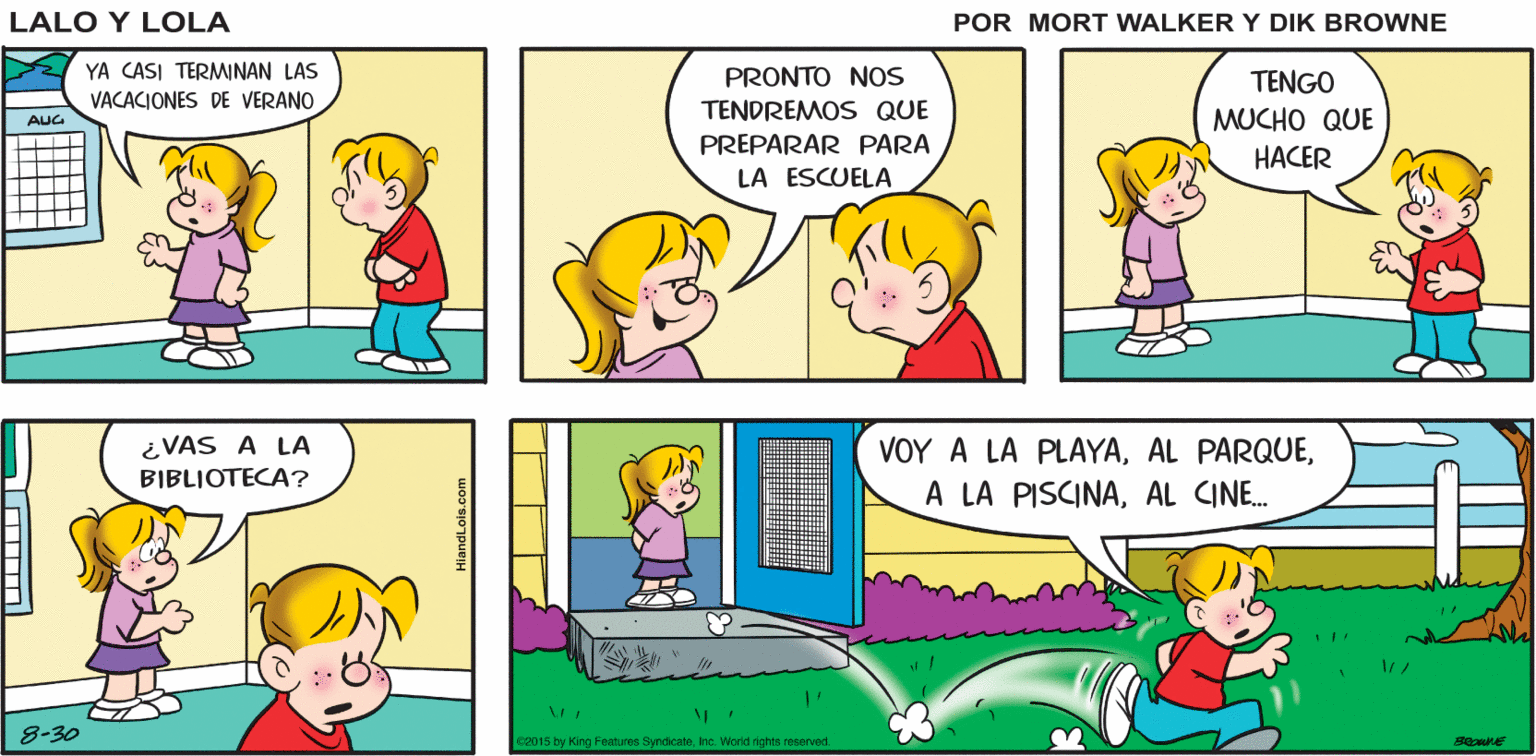 Yellow OCR: ESTOY Lalo y Lola ABURRIDO BRIAN WALKER GREG YA CASI TERMINAN LAS VACACIONES DE VERANO PRONTO NOs TENGO TENDREMOS QUE MUCHO QUE AUG PREPARAR PARA HACER LA ESCUELA ¿VAS A LA BIBLIOTECA? VOY A LA PLAYAAL CINE. 8-30 2015 by King Features SyndicateInc. Worid nghts reserved ESTOY Lalo y Lola ABURRIDO BRIAN WALKER GREG YA CASI TERMINAN LAS VACACIONES DE VERANO PRONTO NOs TENGO TENDREMOS QUE MUCHO QUE AUG PREPARAR PARA HACER LA ESCUELA ¿VAS A LA BIBLIOTECA? VOY A LA PLAYAAL PARQUEA LA PISCINAAL CINE. 8-30 2015 by King Features SyndicateInc. Worid nghts reserved