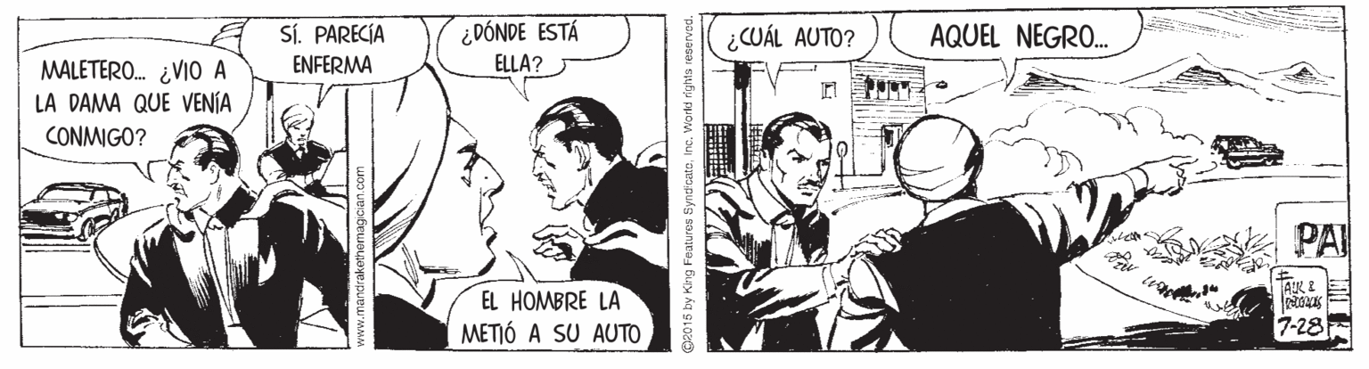 Gesture OCR: SÍ. PARECÍA ¿DÓNDE ESTÁ ¿CUÁL AUTO? AQUEL NEGRO. ENFERMA ELLA? MALETERO. ¿VI0 A LA DAMA QUE VENÍA CONMIGO? PAI AR 2 E EL HOMBRE LA METIÓ A SU AUTO 7-28 2015 by King Faatures SyndicatoInc. Workd right SÍ. PARECÍA ¿DÓNDE ESTÁ ¿CUÁL AUTO? AQUEL NEGRO. ENFERMA ELLA? MALETERO. ¿VI0 A LA DAMA QUE VENÍA CONMIGO? PAI AR 2 E EL HOMBRE LA METIÓ A SU AUTO 7-28 2015 by King Faatures SyndicatoInc. Workd right
