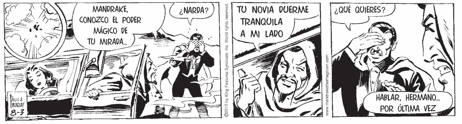 Comic book OCR: MANDRAKE¿ NARDA? ¿QUÉ QUIERES? CONOZCO EL PODER MÁGICO DE TU NOVIA DUERME TRANQUILA A M LADO TU MIRADA. HABLARHERMANO. POR ÚLTIMA VEZ ALK & 8-3 sty King Featu res SyncicateInc. World rights www.mandrakethemagician com MANDRAKE¿ NARDA? ¿QUÉ QUIERES? CONOZCO EL PODER MÁGICO DE TU NOVIA DUERME TRANQUILA A M LADO TU MIRADA. HABLARHERMANO. POR ÚLTIMA VEZ ALK & 8-3 sty King Featu res SyncicateInc. World rights www.mandrakethemagician com
