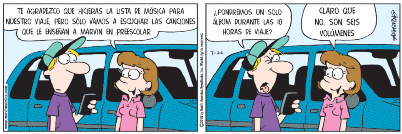 Humour OCR: TE AGRADEZCO QUE HICIERAS LA LISTA DE MÚSICA PARA NUESTRO VIAJEPERO SÓLO VAMOS A ESCUCHAR LAS CANCIONES CLARO QUE ¿PONDREMOS UN SOLO ÁLBUM DURANTE LAS 10 HORAS DE VIAJE? NO. SON SEIS QUE LE ENSEÑANA MARVIN EN PREESCOLAR VOLÚMENES 7-22 9201 5 by Narth Amerlea SyndicateIne. World n ghts reser TE AGRADEZCO QUE HICIERAS LA LISTA DE MÚSICA PARA NUESTRO VIAJEPERO SÓLO VAMOS A ESCUCHAR LAS CANCIONES CLARO QUE ¿PONDREMOS UN SOLO ÁLBUM DURANTE LAS 10 HORAS DE VIAJE? NO. SON SEIS QUE LE ENSEÑANA MARVIN EN PREESCOLAR VOLÚMENES 7-22 9201 5 by Narth Amerlea SyndicateIne. World n ghts reser
